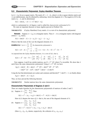 9.3 Characteristic Polynomial, Cayley–Hamilton Theorem
Let A ¼ ½aij be an n-square matrix. The matrix M ¼ A  tIn, where In is the n-square identity matrix and
t is an indeterminate, may be obtained by subtracting t down the diagonal of A. The negative of M is the
matrix tIn  A, and its determinant
DðtÞ ¼ detðtIn  AÞ ¼ ð1Þn
detðA  tInÞ
which is a polynomial in t of degree n and is called the characteristic polynomial of A.
We state an important theorem in linear algebra (proved in Problem 9.8).
THEOREM 9.2: (Cayley–Hamilton) Every matrix A is a root of its characteristic polynomial.
Remark: Suppose A ¼ ½aij is a triangular matrix. Then tI  A is a triangular matrix with diagonal
entries t  aii; hence,
DðtÞ ¼ detðtI  AÞ ¼ ðt  a11Þðt  a22Þ    ðt  annÞ
Observe that the roots of DðtÞ are the diagonal elements of A.
EXAMPLE 9.2 Let A ¼
1 3
4 5
 
. Its characteristic polynomial is
DðtÞ ¼ jtI  Aj ¼
t  1 3
4 t  5



 ¼ ðt  1Þðt  5Þ  12 ¼ t2
 6t  7




As expected from the Cayley–Hamilton theorem, A is a root of DðtÞ; that is,
DðAÞ ¼ A2
 6A  7I ¼
13 18
24 37
 
þ
6 18
24 30
 
þ
7 0
0 7
 
¼
0 0
0 0
 
Now suppose A and B are similar matrices, say B ¼ P1
AP, where P is invertible. We show that A
and B have the same characteristic polynomial. Using tI ¼ P1
tIP, we have
DBðtÞ ¼ detðtI  BÞ ¼ detðtI  P1
APÞ ¼ detðP1
tIP  P1
APÞ
¼ det½P1
ðtI  AÞP ¼ detðP1
Þ detðtI  AÞ detðPÞ
Using the fact that determinants are scalars and commute and that detðP1
Þ detðPÞ ¼ 1, we ﬁnally obtain
DBðtÞ ¼ detðtI  AÞ ¼ DAðtÞ
Thus, we have proved the following theorem.
THEOREM 9.3: Similar matrices have the same characteristic polynomial.
Characteristic Polynomials of Degrees 2 and 3
There are simple formulas for the characteristic polynomials of matrices of orders 2 and 3.
(a) Suppose A ¼
a11 a12
a21 a22
 
. Then
DðtÞ ¼ t2
 ða11 þ a22Þt þ detðAÞ ¼ t2
 trðAÞ t þ detðAÞ
Here trðAÞ denotes the trace of A—that is, the sum of the diagonal elements of A.
(b) Suppose A ¼
a11 a12 a13
a21 a22 a23
a31 a32 a33
2
4
3
5. Then
DðtÞ ¼ t3
 trðAÞ t2
þ ðA11 þ A22 þ A33Þt  detðAÞ
(Here A11, A22, A33 denote, respectively, the cofactors of a11, a22, a33.)
294 CHAPTER 9 Diagonalization: Eigenvalues and Eigenvectors
 