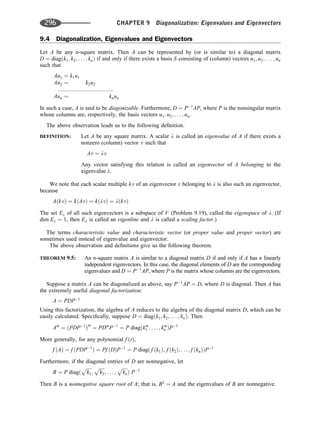 9.4 Diagonalization, Eigenvalues and Eigenvectors
Let A be any n-square matrix. Then A can be represented by (or is similar to) a diagonal matrix
D ¼ diagðk1; k2; . . . ; knÞ if and only if there exists a basis S consisting of (column) vectors u1; u2; . . . ; un
such that
Au1 ¼ k1u1
Au2 ¼ k2u2
::::::::::::::::::::::::::::::::::::
Aun ¼ knun
In such a case, A is said to be diagonizable. Furthermore, D ¼ P1
AP, where P is the nonsingular matrix
whose columns are, respectively, the basis vectors u1; u2; . . . ; un.
The above observation leads us to the following deﬁnition.
DEFINITION: Let A be any square matrix. A scalar l is called an eigenvalue of A if there exists a
nonzero (column) vector v such that
Av ¼ lv
Any vector satisfying this relation is called an eigenvector of A belonging to the
eigenvalue l.
We note that each scalar multiple kv of an eigenvector v belonging to l is also such an eigenvector,
because
AðkvÞ ¼ kðAvÞ ¼ kðlvÞ ¼ lðkvÞ
The set El of all such eigenvectors is a subspace of V (Problem 9.19), called the eigenspace of l. (If
dim El ¼ 1, then El is called an eigenline and l is called a scaling factor.)
The terms characteristic value and characteristic vector (or proper value and proper vector) are
sometimes used instead of eigenvalue and eigenvector.
The above observation and deﬁnitions give us the following theorem.
THEOREM 9.5: An n-square matrix A is similar to a diagonal matrix D if and only if A has n linearly
independent eigenvectors. In this case, the diagonal elements of D are the corresponding
eigenvalues and D ¼ P1
AP, where P is the matrix whose columns are the eigenvectors.
Suppose a matrix A can be diagonalized as above, say P1
AP ¼ D, where D is diagonal. Then A has
the extremely useful diagonal factorization:
A ¼ PDP1
Using this factorization, the algebra of A reduces to the algebra of the diagonal matrix D, which can be
easily calculated. Speciﬁcally, suppose D ¼ diagðk1; k2; . . . ; knÞ. Then
Am
¼ ðPDP1
Þm
¼ PDm
P1
¼ P diagðkm
1 ; . . . ; km
n ÞP1
More generally, for any polynomial f ðtÞ,
f ðAÞ ¼ f ðPDP1
Þ ¼ Pf ðDÞP1
¼ P diagð f ðk1Þ; f ðk2Þ; . . . ; f ðknÞÞP1
Furthermore, if the diagonal entries of D are nonnegative, let
B ¼ P diagð
ﬃﬃﬃﬃﬃ
k1
p
;
ﬃﬃﬃﬃﬃ
k2
p
; . . . ;
ﬃﬃﬃﬃﬃ
kn
p
Þ P1
Then B is a nonnegative square root of A; that is, B2
¼ A and the eigenvalues of B are nonnegative.
296 CHAPTER 9 Diagonalization: Eigenvalues and Eigenvectors
 