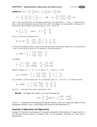 EXAMPLE 9.5 Let A ¼
3 1
2 2
 
and let v1 ¼
1
2
 
and v2 ¼
1
1
 
. Then
Av1 ¼
3 1
2 2
 
1
2
 
¼
1
2
 
¼ v1 and Av2 ¼
3 1
2 2
 
1
1
 
¼
4
4
 
¼ 4v2
Thus, v1 and v2 are eigenvectors of A belonging, respectively, to the eigenvalues l1 ¼ 1 and l2 ¼ 4. Observe that v1
and v2 are linearly independent and hence form a basis of R2
. Accordingly, A is diagonalizable. Furthermore, let P
be the matrix whose columns are the eigenvectors v1 and v2. That is, let
P ¼

1 1
2 1
#
; and so P1
¼
1
3  1
3
2
3
1
3
 #
Then A is similar to the diagonal matrix
D ¼ P1
AP ¼
1
3  1
3
2
3
1
3
 #
3 1
2 2
#
1 1
2 1
#
¼

1 0
0 4
#
As expected, the diagonal elements 1 and 4 in D are the eigenvalues corresponding, respectively, to the eigenvectors
v1 and v2, which are the columns of P. In particular, A has the factorization
A ¼ PDP1
¼

1 1
2 1
#
1 0
0 4
# 1
3  1
3
2
3
1
3
 #
Accordingly,
A4
¼

1 1
2 1
#
1 0
0 256
# 1
3  1
3
2
3
1
3
 #
¼

171 85
170 86
#
Moreover, suppose f ðtÞ ¼ t3
 5t2
þ 3t þ 6; hence, f ð1Þ ¼ 5 and f ð4Þ ¼ 2. Then
f ðAÞ ¼ Pf ðDÞP1
¼
1 1
2 1
 
5 0
0 2
  1
3  1
3
2
3
1
3
 #
¼
3 1
2 4
 
Last, we obtain a ‘‘positive square root’’ of A. Speciﬁcally, using
ﬃﬃﬃ
1
p
¼ 1 and
ﬃﬃﬃ
4
p
¼ 2, we obtain the matrix
B ¼ P
ﬃﬃﬃﬃ
D
p
P1
¼
1 1
2 1
 
1 0
0 2
  1
3  1
3
2
3
1
3
 #
¼
5
3
1
3
2
3
4
3
 #
where B2
¼ A and where B has positive eigenvalues 1 and 2.
Remark: Throughout this chapter, we use the following fact:
If P ¼
a b
c d
 
; then P1
¼
d=jPj b=jPj
c=jPj a=jPj
 
:
That is, P1
is obtained by interchanging the diagonal elements a and d of P, taking the negatives of the
nondiagonal elements b and c, and dividing each element by the determinant jPj.
Properties of Eigenvalues and Eigenvectors
Example 9.5 indicates the advantages of a diagonal representation (factorization) of a square matrix. In
the following theorem (proved in Problem 9.20), we list properties that help us to ﬁnd such a
representation.
CHAPTER 9 Diagonalization: Eigenvalues and Eigenvectors 297
 