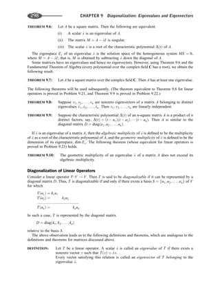 THEOREM 9.6: Let A be a square matrix. Then the following are equivalent.
(i) A scalar l is an eigenvalue of A.
(ii) The matrix M ¼ A  lI is singular.
(iii) The scalar l is a root of the characteristic polynomial DðtÞ of A.
The eigenspace El of an eigenvalue l is the solution space of the homogeneous system MX ¼ 0,
where M ¼ A  lI; that is, M is obtained by subtracting l down the diagonal of A.
Some matrices have no eigenvalues and hence no eigenvectors. However, using Theorem 9.6 and the
Fundamental Theorem of Algebra (every polynomial over the complex ﬁeld C has a root), we obtain the
following result.
THEOREM 9.7: Let A be a square matrix over the complex ﬁeld C. Then A has at least one eigenvalue.
The following theorems will be used subsequently. (The theorem equivalent to Theorem 9.8 for linear
operators is proved in Problem 9.21, and Theorem 9.9 is proved in Problem 9.22.)
THEOREM 9.8: Suppose v1; v2; . . . ; vn are nonzero eigenvectors of a matrix A belonging to distinct
eigenvalues l1; l2; . . . ; ln. Then v1; v2; . . . ; vn are linearly independent.
THEOREM 9.9: Suppose the characteristic polynomial DðtÞ of an n-square matrix A is a product of n
distinct factors, say, DðtÞ ¼ ðt  a1Þðt  a2Þ    ðt  anÞ. Then A is similar to the
diagonal matrix D ¼ diagða1; a2; . . . ; anÞ.
If l is an eigenvalue of a matrix A, then the algebraic multiplicity of l is deﬁned to be the multiplicity
of l as a root of the characteristic polynomial of A, and the geometric multiplicity of l is deﬁned to be the
dimension of its eigenspace, dim El. The following theorem (whose equivalent for linear operators is
proved in Problem 9.23) holds.
THEOREM 9.10: The geometric multiplicity of an eigenvalue l of a matrix A does not exceed its
algebraic multiplicity.
Diagonalization of Linear Operators
Consider a linear operator T: V ! V. Then T is said to be diagonalizable if it can be represented by a
diagonal matrix D. Thus, T is diagonalizable if and only if there exists a basis S ¼ fu1; u2; . . . ; ung of V
for which
Tðu1Þ ¼ k1u1
Tðu2Þ ¼ k2u2
:::::::::::::::::::::::::::::::::::::::
TðunÞ ¼ knun
In such a case, T is represented by the diagonal matrix
D ¼ diagðk1; k2; . . . ; knÞ
relative to the basis S.
The above observation leads us to the following deﬁnitions and theorems, which are analogous to the
deﬁnitions and theorems for matrices discussed above.
DEFINITION: Let T be a linear operator. A scalar l is called an eigenvalue of T if there exists a
nonzero vector v such that TðvÞ ¼ lv.
Every vector satisfying this relation is called an eigenvector of T belonging to the
eigenvalue l.
298 CHAPTER 9 Diagonalization: Eigenvalues and Eigenvectors
 