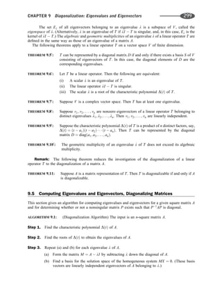 The set El of all eigenvectors belonging to an eigenvalue l is a subspace of V, called the
eigenspace of l. (Alternatively, l is an eigenvalue of T if lI  T is singular, and, in this case, El is the
kernel of lI  T.) The algebraic and geometric multiplicities of an eigenvalue l of a linear operator T are
deﬁned in the same way as those of an eigenvalue of a matrix A.
The following theorems apply to a linear operator T on a vector space V of ﬁnite dimension.
THEOREM 9.50
: T can be represented by a diagonal matrix D if and only if there exists a basis S of V
consisting of eigenvectors of T. In this case, the diagonal elements of D are the
corresponding eigenvalues.
THEOREM 9.60
: Let T be a linear operator. Then the following are equivalent:
(i) A scalar l is an eigenvalue of T.
(ii) The linear operator lI  T is singular.
(iii) The scalar l is a root of the characteristic polynomial DðtÞ of T.
THEOREM 9.70
: Suppose V is a complex vector space. Then T has at least one eigenvalue.
THEOREM 9.80
: Suppose v1; v2; . . . ; vn are nonzero eigenvectors of a linear operator T belonging to
distinct eigenvalues l1; l2; . . . ; ln. Then v1; v2; . . . ; vn are linearly independent.
THEOREM 9.90
: Suppose the characteristic polynomial DðtÞ of T is a product of n distinct factors, say,
DðtÞ ¼ ðt  a1Þðt  a2Þ    ðt  anÞ. Then T can be represented by the diagonal
matrix D ¼ diagða1; a2; . . . ; anÞ.
THEOREM 9.100
: The geometric multiplicity of an eigenvalue l of T does not exceed its algebraic
multiplicity.
Remark: The following theorem reduces the investigation of the diagonalization of a linear
operator T to the diagonalization of a matrix A.
THEOREM 9.11: Suppose A is a matrix representation of T. Then T is diagonalizable if and only if A
is diagonalizable.
9.5 Computing Eigenvalues and Eigenvectors, Diagonalizing Matrices
This section gives an algorithm for computing eigenvalues and eigenvectors for a given square matrix A
and for determining whether or not a nonsingular matrix P exists such that P1
AP is diagonal.
ALGORITHM 9.1: (Diagonalization Algorithm) The input is an n-square matrix A.
Step 1. Find the characteristic polynomial DðtÞ of A.
Step 2. Find the roots of DðtÞ to obtain the eigenvalues of A.
Step 3. Repeat (a) and (b) for each eigenvalue l of A.
(a) Form the matrix M ¼ A  lI by subtracting l down the diagonal of A.
(b) Find a basis for the solution space of the homogeneous system MX ¼ 0. (These basis
vectors are linearly independent eigenvectors of A belonging to l.)
CHAPTER 9 Diagonalization: Eigenvalues and Eigenvectors 299
 