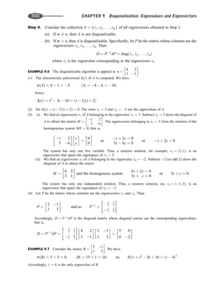 Step 4. Consider the collection S ¼ fv1; v2; . . . ; vmg of all eigenvectors obtained in Step 3.
(a) If m 6¼ n, then A is not diagonalizable.
(b) If m ¼ n, then A is diagonalizable. Speciﬁcally, let P be the matrix whose columns are the
eigenvectors v1; v2; . . . ; vn. Then
D ¼ P1
AP ¼ diagðl1; l2; . . . ; lnÞ
where li is the eigenvalue corresponding to the eigenvector vi.
EXAMPLE 9.6 The diagonalizable algorithm is applied to A ¼
4 2
3 1
 
.
(1) The characteristic polynomial DðtÞ of A is computed. We have
trðAÞ ¼ 4  1 ¼ 3; jAj ¼ 4  6 ¼ 10;
hence,
DðtÞ ¼ t2
 3t  10 ¼ ðt  5Þðt þ 2Þ
(2) Set DðtÞ ¼ ðt  5Þðt þ 2Þ ¼ 0. The roots l1 ¼ 5 and l2 ¼ 2 are the eigenvalues of A.
(3) (i) We ﬁnd an eigenvector v1 of A belonging to the eigenvalue l1 ¼ 5. Subtract l1 ¼ 5 down the diagonal of
A to obtain the matrix M ¼
1 2
3 6
 
. The eigenvectors belonging to l1 ¼ 5 form the solution of the
homogeneous system MX ¼ 0; that is,
1 2
3 6
 
x
y
 
¼
0
0
 
or
x þ 2y ¼ 0
3x  6y ¼ 0
or x þ 2y ¼ 0
The system has only one free variable. Thus, a nonzero solution, for example, v1 ¼ ð2; 1Þ, is an
eigenvector that spans the eigenspace of l1 ¼ 5.
(ii) We ﬁnd an eigenvector v2 of A belonging to the eigenvalue l2 ¼ 2. Subtract 2 (or add 2) down the
diagonal of A to obtain the matrix
M ¼
6 2
3 1
 
and the homogenous system
6x þ 2y ¼ 0
3x þ y ¼ 0
or 3x þ y ¼ 0:
The system has only one independent solution. Thus, a nonzero solution, say v2 ¼ ð1; 3Þ; is an
eigenvector that spans the eigenspace of l2 ¼ 2:
(4) Let P be the matrix whose columns are the eigenvectors v1 and v2. Then
P ¼
2 1
1 3
 
; and so P1
¼
3
7
1
7
 1
7
2
7
 #
Accordingly, D ¼ P1
AP is the diagonal matrix whose diagonal entries are the corresponding eigenvalues;
that is,
D ¼ P1
AP ¼
3
7
1
7
 1
7
2
7
 #
4 2
3 1
 
2 1
1 3
 
¼
5 0
0 2
 
EXAMPLE 9.7 Consider the matrix B ¼
5 1
1 3
 
. We have
trðBÞ ¼ 5 þ 3 ¼ 8; jBj ¼ 15 þ 1 ¼ 16; so DðtÞ ¼ t2
 8t þ 16 ¼ ðt  4Þ2
Accordingly, l ¼ 4 is the only eigenvalue of B.
300 CHAPTER 9 Diagonalization: Eigenvalues and Eigenvectors
 