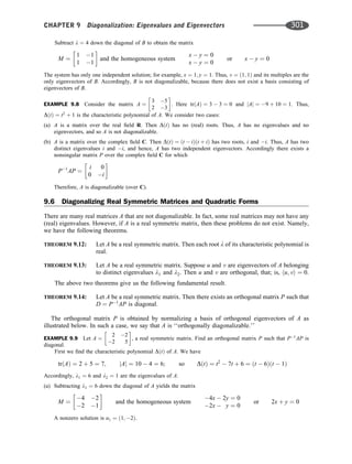 Subtract l ¼ 4 down the diagonal of B to obtain the matrix
M ¼
1 1
1 1
 
and the homogeneous system
x  y ¼ 0
x  y ¼ 0
or x  y ¼ 0
The system has only one independent solution; for example, x ¼ 1; y ¼ 1. Thus, v ¼ ð1; 1Þ and its multiples are the
only eigenvectors of B. Accordingly, B is not diagonalizable, because there does not exist a basis consisting of
eigenvectors of B.
EXAMPLE 9.8 Consider the matrix A ¼
3 5
2 3
 
. Here trðAÞ ¼ 3  3 ¼ 0 and jAj ¼ 9 þ 10 ¼ 1. Thus,
DðtÞ ¼ t2
þ 1 is the characteristic polynomial of A. We consider two cases:
(a) A is a matrix over the real ﬁeld R. Then DðtÞ has no (real) roots. Thus, A has no eigenvalues and no
eigenvectors, and so A is not diagonalizable.
(b) A is a matrix over the complex ﬁeld C. Then DðtÞ ¼ ðt  iÞðt þ iÞ has two roots, i and i. Thus, A has two
distinct eigenvalues i and i, and hence, A has two independent eigenvectors. Accordingly there exists a
nonsingular matrix P over the complex ﬁeld C for which
P1
AP ¼
i 0
0 i
 
Therefore, A is diagonalizable (over C).
9.6 Diagonalizing Real Symmetric Matrices and Quadratic Forms
There are many real matrices A that are not diagonalizable. In fact, some real matrices may not have any
(real) eigenvalues. However, if A is a real symmetric matrix, then these problems do not exist. Namely,
we have the following theorems.
THEOREM 9.12: Let A be a real symmetric matrix. Then each root l of its characteristic polynomial is
real.
THEOREM 9.13: Let A be a real symmetric matrix. Suppose u and v are eigenvectors of A belonging
to distinct eigenvalues l1 and l2. Then u and v are orthogonal, that; is, hu; vi ¼ 0.
The above two theorems give us the following fundamental result.
THEOREM 9.14: Let A be a real symmetric matrix. Then there exists an orthogonal matrix P such that
D ¼ P1
AP is diagonal.
The orthogonal matrix P is obtained by normalizing a basis of orthogonal eigenvectors of A as
illustrated below. In such a case, we say that A is ‘‘orthogonally diagonalizable.’’
EXAMPLE 9.9 Let A ¼
2 2
2 5
 
, a real symmetric matrix. Find an orthogonal matrix P such that P1
AP is
diagonal.
First we ﬁnd the characteristic polynomial DðtÞ of A. We have
trðAÞ ¼ 2 þ 5 ¼ 7; jAj ¼ 10  4 ¼ 6; so DðtÞ ¼ t2
 7t þ 6 ¼ ðt  6Þðt  1Þ
Accordingly, l1 ¼ 6 and l2 ¼ 1 are the eigenvalues of A.
(a) Subtracting l1 ¼ 6 down the diagonal of A yields the matrix
M ¼
4 2
2 1
 
and the homogeneous system
4x  2y ¼ 0
2x  y ¼ 0
or 2x þ y ¼ 0
A nonzero solution is u1 ¼ ð1; 2Þ.
CHAPTER 9 Diagonalization: Eigenvalues and Eigenvectors 301
 