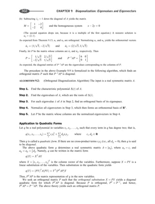 (b) Subtracting l2 ¼ 1 down the diagonal of A yields the matrix
M ¼
1 2
2 4
 
and the homogeneous system x  2y ¼ 0
(The second equation drops out, because it is a multiple of the ﬁrst equation.) A nonzero solution is
u2 ¼ ð2; 1Þ.
As expected from Theorem 9.13, u1 and u2 are orthogonal. Normalizing u1 and u2 yields the orthonormal vectors
^
u1 ¼ ð1=
ﬃﬃﬃ
5
p
; 2=
ﬃﬃﬃ
5
p
Þ and ^
u2 ¼ ð2=
ﬃﬃﬃ
5
p
; 1=
ﬃﬃﬃ
5
p
Þ
Finally, let P be the matrix whose columns are ^
u1 and ^
u2, respectively. Then
P ¼
1=
ﬃﬃﬃ
5
p
2=
ﬃﬃﬃ
5
p
2=
ﬃﬃﬃ
5
p
1=
ﬃﬃﬃ
5
p
 
and P1
AP ¼
6 0
0 1
 
As expected, the diagonal entries of P1
AP are the eigenvalues corresponding to the columns of P.
The procedure in the above Example 9.9 is formalized in the following algorithm, which ﬁnds an
orthogonal matrix P such that P1
AP is diagonal.
ALGORITHM 9.2: (Orthogonal Diagonalization Algorithm) The input is a real symmetric matrix A.
Step 1. Find the characteristic polynomial DðtÞ of A.
Step 2. Find the eigenvalues of A, which are the roots of DðtÞ.
Step 3. For each eigenvalue l of A in Step 2, ﬁnd an orthogonal basis of its eigenspace.
Step 4. Normalize all eigenvectors in Step 3, which then forms an orthonormal basis of Rn
.
Step 5. Let P be the matrix whose columns are the normalized eigenvectors in Step 4.
Application to Quadratic Forms
Let q be a real polynomial in variables x1; x2; . . . ; xn such that every term in q has degree two; that is,
qðx1; x2; . . . ; xnÞ ¼
P
i
cix2
i þ
P
ij
dijxixj; where ci; dij 2 R
Then q is called a quadratic form. If there are no cross-product terms xixj (i.e., all dij ¼ 0), then q is said
to be diagonal.
The above quadratic form q determines a real symmetric matrix A ¼ ½aij, where aii ¼ ci and
aij ¼ aji ¼ 1
2 dij. Namely, q can be written in the matrix form
qðXÞ ¼ XT
AX
where X ¼ ½x1; x2; . . . ; xnT
is the column vector of the variables. Furthermore, suppose X ¼ PY is a
linear substitution of the variables. Then substitution in the quadratic form yields
qðYÞ ¼ ðPYÞT
AðPYÞ ¼ YT
ðPT
APÞY
Thus, PT
AP is the matrix representation of q in the new variables.
We seek an orthogonal matrix P such that the orthogonal substitution X ¼ PY yields a diagonal
quadratic form for which PT
AP is diagonal. Because P is orthogonal, PT
¼ P1
, and hence,
PT
AP ¼ P1
AP. The above theory yields such an orthogonal matrix P.
302 CHAPTER 9 Diagonalization: Eigenvalues and Eigenvectors
 
