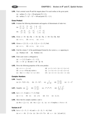 1.59. Find a normal vector N and the tangent plane H to each surface at the given point:
(a) surface x2
y þ 3yz ¼ 20 and point Pð1; 3; 2Þ;
(b) surface x2
þ 3y2
 5z2
¼ 160 and point Pð3; 2; 1Þ:
Cross Product
1.60. Evaluate the following determinants and negative of determinants of order two:
(a)
2 5
3 6







;
3 6
1 4







;
4 2
7 3








(b) 
6 4
7 5







; 
1 3
2 4







; 
8 3
6 2








1.61. Given u ¼ 3i  4j þ 2k, v ¼ 2i þ 5j  3k, w ¼ 4i þ 7j þ 2k, ﬁnd:
(a) u v, (b) u w, (c) v w.
1.62. Given u ¼ ½2; 1; 3, v ¼ ½4; 2; 2, w ¼ ½1; 1; 5, ﬁnd:
(a) u v, (b) u w, (c) v w.
1.63. Find the volume V of the parallelopiped formed by the vectors u; v; w appearing in:
(a) Problem 1.60 (b) Problem 1.61.
1.64. Find a unit vector u orthogonal to:
(a) v ¼ ½1; 2; 3 and w ¼ ½1; 1; 2;
(b) v ¼ 3i  j þ 2k and w ¼ 4i  2j  k.
1.65. Prove the following properties of the cross product:
(a) u v ¼ ðv uÞ (d) u ðv þ wÞ ¼ ðu vÞ þ ðu wÞ
(b) u u ¼ 0 for any vector u (e) ðv þ wÞ u ¼ ðv uÞ þ ðw uÞ
(c) ðkuÞ v ¼ kðu vÞ ¼ u ðkvÞ ( f ) ðu vÞ w ¼ ðu  wÞv  ðv  wÞu
Complex Numbers
1.66. Simplify:
(a) ð4  7iÞð9 þ 2iÞ; (b) ð3  5iÞ
2
; (c)
1
4  7i
; (d)
9 þ 2i
3  5i
; (e) ð1  iÞ
3
.
1.67. Simplify: (a)
1
2i
; (b)
2 þ 3i
7  3i
; (c) i15
; i25
; i34
; (d)
1
3  i
 2
.
1.68. Let z ¼ 2  5i and w ¼ 7 þ 3i. Find:
(a) v þ w; (b) zw; (c) z=w; (d) 
z; 
w; (e) jzj, jwj.
1.69. Show that for complex numbers z and w:
(a) Re z ¼ 1
2 ðz þ 
zÞ, (b) Im z ¼ 1
2 ðz  
z), (c) zw ¼ 0 implies z ¼ 0 or w ¼ 0.
Vectors in Cn
1.70. Let u ¼ ð1 þ 7i; 2  6iÞ and v ¼ ð5  2i; 3  4iÞ. Find:
(a) u þ v (b) ð3 þ iÞu (c) 2iu þ ð4 þ 7iÞv (d) u  v (e) kuk and kvk.
24 CHAPTER 1 Vectors in Rn
and Cn
, Spatial Vectors
 