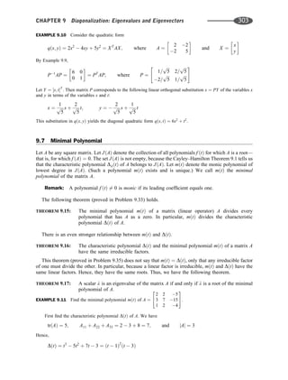 EXAMPLE 9.10 Consider the quadratic form
qðx; yÞ ¼ 2x2
 4xy þ 5y2
¼ XT
AX; where A ¼
2 2
2 5
 
and X ¼
x
y
 
By Example 9.9,
P1
AP ¼
6 0
0 1
 
¼ PT
AP; where P ¼
1=
ﬃﬃﬃ
5
p
2=
ﬃﬃﬃ
5
p
2=
ﬃﬃﬃ
5
p
1=
ﬃﬃﬃ
5
p
 #
Let Y ¼ ½s; tT
: Then matrix P corresponds to the following linear orthogonal substitution x ¼ PY of the variables x
and y in terms of the variables s and t:
x ¼
1
ﬃﬃﬃ
5
p s þ
2
ﬃﬃﬃ
5
p t; y ¼ 
2
ﬃﬃﬃ
5
p s þ
1
ﬃﬃﬃ
5
p t
This substitution in qðx; yÞ yields the diagonal quadratic form qðs; tÞ ¼ 6s2
þ t2
.
9.7 Minimal Polynomial
Let A be any square matrix. Let JðAÞ denote the collection of all polynomials f ðtÞ for which A is a root—
that is, for which f ðAÞ ¼ 0. The set JðAÞ is not empty, because the Cayley–Hamilton Theorem 9.1 tells us
that the characteristic polynomial DAðtÞ of A belongs to JðAÞ. Let mðtÞ denote the monic polynomial of
lowest degree in JðAÞ. (Such a polynomial mðtÞ exists and is unique.) We call mðtÞ the minimal
polynomial of the matrix A.
Remark: A polynomial f ðtÞ 6¼ 0 is monic if its leading coefﬁcient equals one.
The following theorem (proved in Problem 9.33) holds.
THEOREM 9.15: The minimal polynomial mðtÞ of a matrix (linear operator) A divides every
polynomial that has A as a zero. In particular, mðtÞ divides the characteristic
polynomial DðtÞ of A.
There is an even stronger relationship between mðtÞ and DðtÞ.
THEOREM 9.16: The characteristic polynomial DðtÞ and the minimal polynomial mðtÞ of a matrix A
have the same irreducible factors.
This theorem (proved in Problem 9.35) does not say that mðtÞ ¼ DðtÞ, only that any irreducible factor
of one must divide the other. In particular, because a linear factor is irreducible, mðtÞ and DðtÞ have the
same linear factors. Hence, they have the same roots. Thus, we have the following theorem.
THEOREM 9.17: A scalar l is an eigenvalue of the matrix A if and only if l is a root of the minimal
polynomial of A.
EXAMPLE 9.11 Find the minimal polynomial mðtÞ of A ¼
2 2 5
3 7 15
1 2 4
2
4
3
5.
First ﬁnd the characteristic polynomial DðtÞ of A. We have
trðAÞ ¼ 5; A11 þ A22 þ A33 ¼ 2  3 þ 8 ¼ 7; and jAj ¼ 3
Hence,
DðtÞ ¼ t3
 5t2
þ 7t  3 ¼ ðt  1Þ2
ðt  3Þ
CHAPTER 9 Diagonalization: Eigenvalues and Eigenvectors 303
 
