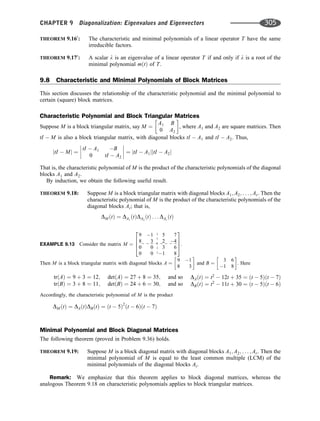 THEOREM 9.160
: The characteristic and minimal polynomials of a linear operator T have the same
irreducible factors.
THEOREM 9.170
: A scalar l is an eigenvalue of a linear operator T if and only if l is a root of the
minimal polynomial mðtÞ of T.
9.8 Characteristic and Minimal Polynomials of Block Matrices
This section discusses the relationship of the characteristic polynomial and the minimal polynomial to
certain (square) block matrices.
Characteristic Polynomial and Block Triangular Matrices
Suppose M is a block triangular matrix, say M ¼
A1 B
0 A2
 
, where A1 and A2 are square matrices. Then
tI  M is also a block triangular matrix, with diagonal blocks tI  A1 and tI  A2. Thus,
jtI  Mj ¼
tI  A1 B
0 tI  A2







 ¼ jtI  A1jjtI  A2j
That is, the characteristic polynomial of M is the product of the characteristic polynomials of the diagonal
blocks A1 and A2.
By induction, we obtain the following useful result.
THEOREM 9.18: Suppose M is a block triangular matrix with diagonal blocks A1; A2; . . . ; Ar. Then the
characteristic polynomial of M is the product of the characteristic polynomials of the
diagonal blocks Ai; that is,
DM ðtÞ ¼ DA1
ðtÞDA2
ðtÞ . . . DAr
ðtÞ
EXAMPLE 9.13 Consider the matrix M ¼
9 1 5 7
8 3 2 4
0 0 3 6
0 0 1 8
2
6
6
4
3
7
7
5.
Then M is a block triangular matrix with diagonal blocks A ¼
9 1
8 3
 
and B ¼
3 6
1 8
 
. Here
trðAÞ ¼ 9 þ 3 ¼ 12;
trðBÞ ¼ 3 þ 8 ¼ 11;
detðAÞ ¼ 27 þ 8 ¼ 35;
detðBÞ ¼ 24 þ 6 ¼ 30;
and so
and so
DAðtÞ ¼ t2
 12t þ 35 ¼ ðt  5Þðt  7Þ
DBðtÞ ¼ t2
 11t þ 30 ¼ ðt  5Þðt  6Þ
Accordingly, the characteristic polynomial of M is the product
DM ðtÞ ¼ DAðtÞDBðtÞ ¼ ðt  5Þ2
ðt  6Þðt  7Þ
Minimal Polynomial and Block Diagonal Matrices
The following theorem (proved in Problem 9.36) holds.
THEOREM 9.19: Suppose M is a block diagonal matrix with diagonal blocks A1; A2; . . . ; Ar. Then the
minimal polynomial of M is equal to the least common multiple (LCM) of the
minimal polynomials of the diagonal blocks Ai.
Remark: We emphasize that this theorem applies to block diagonal matrices, whereas the
analogous Theorem 9.18 on characteristic polynomials applies to block triangular matrices.
CHAPTER 9 Diagonalization: Eigenvalues and Eigenvectors 305
 