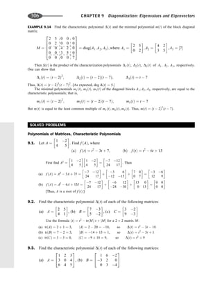 EXAMPLE 9.14 Find the characteristic polynomal DðtÞ and the minimal polynomial mðtÞ of the block diagonal
matrix:
M ¼
2 5 0 0 0
0 2 0 0 0
0 0 4 2 0
0 0 3 5 0
0 0 0 0 7
2
6
6
6
6
4
3
7
7
7
7
5
¼ diagðA1; A2; A3Þ; where A1 ¼
2 5
0 2
 
; A2 ¼
4 2
3 5
 
; A3 ¼ ½7
Then DðtÞ is the product of the characterization polynomials D1ðtÞ, D2ðtÞ, D3ðtÞ of A1; A2; A3, respectively.
One can show that
D1ðtÞ ¼ ðt  2Þ2
; D2ðtÞ ¼ ðt  2Þðt  7Þ; D3ðtÞ ¼ t  7
Thus, DðtÞ ¼ ðt  2Þ3
ðt  7Þ2
. [As expected, deg DðtÞ ¼ 5:
The minimal polynomials m1ðtÞ, m2ðtÞ, m3ðtÞ of the diagonal blocks A1; A2; A3, respectively, are equal to the
characteristic polynomials; that is,
m1ðtÞ ¼ ðt  2Þ2
; m2ðtÞ ¼ ðt  2Þðt  7Þ; m3ðtÞ ¼ t  7
But mðtÞ is equal to the least common multiple of m1ðtÞ; m2ðtÞ; m3ðtÞ. Thus, mðtÞ ¼ ðt  2Þ2
ðt  7Þ.
SOLVED PROBLEMS
Polynomials of Matrices, Characteristic Polynomials
9.1. Let A ¼
1 2
4 5
 
. Find f ðAÞ, where
ðaÞ f ðtÞ ¼ t2
 3t þ 7; ðbÞ f ðtÞ ¼ t2
 6t þ 13
First ﬁnd A2
¼
1 2
4 5
 
1 2
4 5
 
¼
7 12
24 17
 
. Then
(a) f ðAÞ ¼ A2
 3A þ 7I ¼
7 12
24 17
 
þ
3 6
12 15
 
þ
7 0
0 7
 
¼
3 6
12 9
 
(b) f ðAÞ ¼ A2
 6A þ 13I ¼
7 12
24 17
 
þ
6 12
24 30
 
þ
13 0
0 13
 
¼
0 0
0 0
 
[Thus, A is a root of f ðtÞ.]
9.2. Find the characteristic polynomial DðtÞ of each of the following matrices:
(a) A ¼
2 5
4 1
 
, (b) B ¼
7 3
5 2
 
, (c) C ¼
3 2
9 3
 
Use the formula ðtÞ ¼ t2
 trðMÞ t þ jMj for a 2 2 matrix M:
(a) trðAÞ ¼ 2 þ 1 ¼ 3, jAj ¼ 2  20 ¼ 18, so DðtÞ ¼ t2
 3t  18
(b) trðBÞ ¼ 7  2 ¼ 5, jBj ¼ 14 þ 15 ¼ 1, so DðtÞ ¼ t2
 5t þ 1
(c) trðCÞ ¼ 3  3 ¼ 0, jCj ¼ 9 þ 18 ¼ 9, so DðtÞ ¼ t2
þ 9
9.3. Find the characteristic polynomial DðtÞ of each of the following matrices:
(a) A ¼
1 2 3
3 0 4
6 4 5
2
4
3
5, (b) B ¼
1 6 2
3 2 0
0 3 4
2
4
3
5
306 CHAPTER 9 Diagonalization: Eigenvalues and Eigenvectors
 