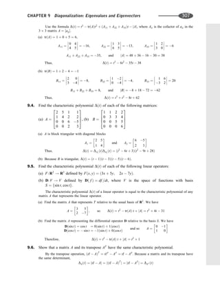 Use the formula DðtÞ ¼ t3
 trðAÞt2
þ ðA11 þ A22 þ A33Þt  jAj, where Aii is the cofactor of aii in the
3 3 matrix A ¼ ½aij.
(a) trðAÞ ¼ 1 þ 0 þ 5 ¼ 6,
A11 ¼
0 4
4 5







 ¼ 16; A22 ¼
1 3
6 5







 ¼ 13; A33 ¼
1 2
3 0







 ¼ 6
A11 þ A22 þ A33 ¼ 35, and jAj ¼ 48 þ 36  16  30 ¼ 38
Thus; DðtÞ ¼ t3
 6t2
 35t  38
(b) trðBÞ ¼ 1 þ 2  4 ¼ 1
B11 ¼
2 0
3 4







 ¼ 8; B22 ¼
1 2
0 4







 ¼ 4; B33 ¼
1 6
3 2







 ¼ 20
B11 þ B22 þ B33 ¼ 8, and jBj ¼ 8 þ 18  72 ¼ 62
Thus; DðtÞ ¼ t3
þ t2
 8t þ 62
9.4. Find the characteristic polynomial DðtÞ of each of the following matrices:
(a) A ¼
2 5 1 1
1 4 2 2
0 0 6 5
0 0 2 3
2
6
6
4
3
7
7
5, (b) B ¼
1 1 2 2
0 3 3 4
0 0 5 5
0 0 0 6
2
6
6
4
3
7
7
5
(a) A is block triangular with diagonal blocks
A1 ¼
2 5
1 4
 
and A2 ¼
6 5
2 3
 
Thus; DðtÞ ¼ DA1
ðtÞDA2
ðtÞ ¼ ðt2
 6t þ 3Þðt2
 9t þ 28Þ
(b) Because B is triangular, DðtÞ ¼ ðt  1Þðt  3Þðt  5Þðt  6Þ.
9.5. Find the characteristic polynomial DðtÞ of each of the following linear operators:
(a) F: R2
! R2
deﬁned by Fðx; yÞ ¼ ð3x þ 5y; 2x  7yÞ.
(b) D: V ! V deﬁned by Dð f Þ ¼ df =dt, where V is the space of functions with basis
S ¼ fsin t; cos tg.
The characteristic polynomial DðtÞ of a linear operator is equal to the characteristic polynomial of any
matrix A that represents the linear operator.
(a) Find the matrix A that represents T relative to the usual basis of R2
. We have
A ¼
3 5
2 7
 
; so DðtÞ ¼ t2
 trðAÞ t þ jAj ¼ t2
þ 4t  31
(b) Find the matrix A representing the differential operator D relative to the basis S. We have
Dðsin tÞ ¼ cos t ¼ 0ðsin tÞ þ 1ðcos tÞ
Dðcos tÞ ¼  sin t ¼ 1ðsin tÞ þ 0ðcos tÞ
and so A ¼
0 1
1 0
 
DðtÞ ¼ t2
 trðAÞ t þ jAj ¼ t2
þ 1
Therefore;
9.6. Show that a matrix A and its transpose AT
have the same characteristic polynomial.
By the transpose operation, ðtI  AÞT
¼ tIT
 AT
¼ tI  AT
. Because a matrix and its transpose have
the same determinant,
DAðtÞ ¼ jtI  Aj ¼ jðtI  AÞT
j ¼ jtI  AT
j ¼ DAT ðtÞ
CHAPTER 9 Diagonalization: Eigenvalues and Eigenvectors 307
 
