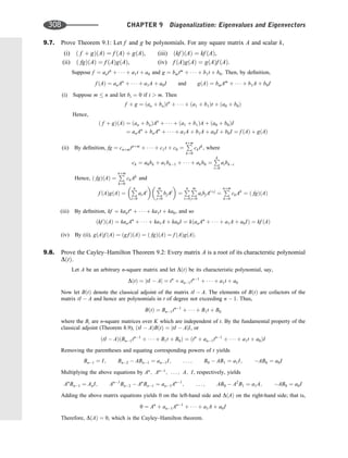 9.7. Prove Theorem 9.1: Let f and g be polynomials. For any square matrix A and scalar k,
(i) ð f þ gÞðAÞ ¼ f ðAÞ þ gðAÞ, (iii) ðkf ÞðAÞ ¼ kf ðAÞ,
(ii) ð fgÞðAÞ ¼ f ðAÞgðAÞ, (iv) f ðAÞgðAÞ ¼ gðAÞf ðAÞ.
Suppose f ¼ antn
þ    þ a1t þ a0 and g ¼ bmtm
þ    þ b1t þ b0. Then, by deﬁnition,
f ðAÞ ¼ anAn
þ    þ a1A þ a0I and gðAÞ ¼ bmAm
þ    þ b1A þ b0I
(i) Suppose m  n and let bi ¼ 0 if i  m. Then
f þ g ¼ ðan þ bnÞtn
þ    þ ða1 þ b1Þt þ ða0 þ b0Þ
Hence,
ð f þ gÞðAÞ ¼ ðan þ bnÞAn
þ    þ ða1 þ b1ÞA þ ða0 þ b0ÞI
¼ anAn
þ bnAn
þ    þ a1A þ b1A þ a0I þ b0I ¼ f ðAÞ þ gðAÞ
(ii) By deﬁnition, fg ¼ cnþmtnþm
þ    þ c1t þ c0 ¼
P
nþm
k¼0
cktk
, where
ck ¼ a0bk þ a1bk1 þ    þ akb0 ¼
P
k
i¼0
aibki
Hence, ð fgÞðAÞ ¼
P
nþm
k¼0
ckAk
and
f ðAÞgðAÞ ¼
P
n
i¼0
aiAi
 
P
m
j¼0
bjAj

¼
P
n
i¼0
P
m
j¼0
aibjAiþj
¼
P
nþm
k¼0
ckAk
¼ ð fgÞðAÞ
(iii) By deﬁnition, kf ¼ kantn
þ    þ ka1t þ ka0, and so
ðkf ÞðAÞ ¼ kanAn
þ    þ ka1A þ ka0I ¼ kðanAn
þ    þ a1A þ a0IÞ ¼ kf ðAÞ
(iv) By (ii), gðAÞf ðAÞ ¼ ðgf ÞðAÞ ¼ ð fgÞðAÞ ¼ f ðAÞgðAÞ.
9.8. Prove the Cayley–Hamilton Theorem 9.2: Every matrix A is a root of its characterstic polynomial
DðtÞ.
Let A be an arbitrary n-square matrix and let DðtÞ be its characteristic polynomial, say,
DðtÞ ¼ jtI  Aj ¼ tn
þ an1tn1
þ    þ a1t þ a0
Now let BðtÞ denote the classical adjoint of the matrix tI  A. The elements of BðtÞ are cofactors of the
matrix tI  A and hence are polynomials in t of degree not exceeding n  1. Thus,
BðtÞ ¼ Bn1tn1
þ    þ B1t þ B0
where the Bi are n-square matrices over K which are independent of t. By the fundamental property of the
classical adjoint (Theorem 8.9), ðtI  AÞBðtÞ ¼ jtI  AjI, or
ðtI  AÞðBn1tn1
þ    þ B1t þ B0Þ ¼ ðtn
þ an1tn1
þ    þ a1t þ a0ÞI
Removing the parentheses and equating corresponding powers of t yields
Bn1 ¼ I; Bn2  ABn1 ¼ an1I; . . . ; B0  AB1 ¼ a1I; AB0 ¼ a0I
Multiplying the above equations by An
; An1
; . . . ; A; I, respectively, yields
An
Bn1 ¼ AnI; An1
Bn2  An
Bn1 ¼ an1An1
; . . . ; AB0  A2
B1 ¼ a1A; AB0 ¼ a0I
Adding the above matrix equations yields 0 on the left-hand side and DðAÞ on the right-hand side; that is,
0 ¼ An
þ an1An1
þ    þ a1A þ a0I
Therefore, DðAÞ ¼ 0, which is the Cayley–Hamilton theorem.
308 CHAPTER 9 Diagonalization: Eigenvalues and Eigenvectors
 