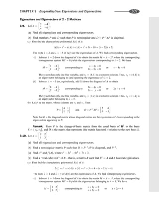 Eigenvalues and Eigenvectors of 2 2 Matrices
9.9. Let A ¼
3 4
2 6
 
.
(a) Find all eigenvalues and corresponding eigenvectors.
(b) Find matrices P and D such that P is nonsingular and D ¼ P1
AP is diagonal.
(a) First ﬁnd the characteristic polynomial DðtÞ of A:
DðtÞ ¼ t2
 trðAÞ t þ jAj ¼ t2
þ 3t  10 ¼ ðt  2Þðt þ 5Þ
The roots l ¼ 2 and l ¼ 5 of DðtÞ are the eigenvalues of A. We ﬁnd corresponding eigenvectors.
(i) Subtract l ¼ 2 down the diagonal of A to obtain the matrix M ¼ A  2I, where the corresponding
homogeneous system MX ¼ 0 yields the eigenvectors corresponding to l ¼ 2. We have
M ¼
1 4
2 8
 
; corresponding to
x  4y ¼ 0
2x  8y ¼ 0
or x  4y ¼ 0
The system has only one free variable, and v1 ¼ ð4; 1Þ is a nonzero solution. Thus, v1 ¼ ð4; 1Þ is
an eigenvector belonging to (and spanning the eigenspace of) l ¼ 2.
(ii) Subtract l ¼ 5 (or, equivalently, add 5) down the diagonal of A to obtain
M ¼
8 4
2 1
 
; corresponding to
8x  4y ¼ 0
2x  y ¼ 0
or 2x  y ¼ 0
The system has only one free variable, and v2 ¼ ð1; 2Þ is a nonzero solution. Thus, v2 ¼ ð1; 2Þ is
an eigenvector belonging to l ¼ 5.
(b) Let P be the matrix whose columns are v1 and v2. Then
P ¼
4 1
1 2
 
and D ¼ P1
AP ¼
2 0
0 5
 
Note that D is the diagonal matrix whose diagonal entries are the eigenvalues of A corresponding to the
eigenvectors appearing in P.
Remark: Here P is the change-of-basis matrix from the usual basis of R2
to the basis
S ¼ fv1; v2g, and D is the matrix that represents (the matrix function) A relative to the new basis S.
9.10. Let A ¼
2 2
1 3
 
.
(a) Find all eigenvalues and corresponding eigenvectors.
(b) Find a nonsingular matrix P such that D ¼ P1
AP is diagonal, and P1
.
(c) Find A6
and f ðAÞ, where t4
 3t3
 6t2
þ 7t þ 3.
(d) Find a ‘‘real cube root’’ of B—that is, a matrix B such that B3
¼ A and B has real eigenvalues.
(a) First ﬁnd the characteristic polynomial DðtÞ of A:
DðtÞ ¼ t2
 trðAÞ t þ jAj ¼ t2
 5t þ 4 ¼ ðt  1Þðt  4Þ
The roots l ¼ 1 and l ¼ 4 of DðtÞ are the eigenvalues of A. We ﬁnd corresponding eigenvectors.
(i) Subtract l ¼ 1 down the diagonal of A to obtain the matrix M ¼ A  lI, where the corresponding
homogeneous system MX ¼ 0 yields the eigenvectors belonging to l ¼ 1. We have
M ¼
1 2
1 2
 
; corresponding to
x þ 2y ¼ 0
x þ 2y ¼ 0
or x þ 2y ¼ 0
CHAPTER 9 Diagonalization: Eigenvalues and Eigenvectors 309
 