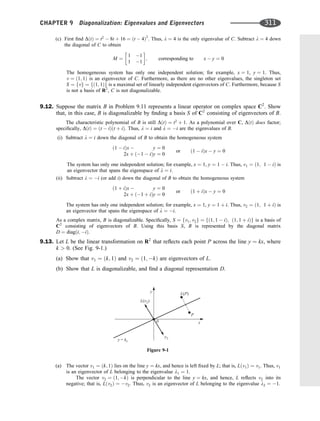 (c) First ﬁnd DðtÞ ¼ t2
 8t þ 16 ¼ ðt  4Þ2
. Thus, l ¼ 4 is the only eigenvalue of C. Subtract l ¼ 4 down
the diagonal of C to obtain
M ¼
1 1
1 1
 
; corresponding to x  y ¼ 0
The homogeneous system has only one independent solution; for example, x ¼ 1, y ¼ 1. Thus,
v ¼ ð1; 1Þ is an eigenvector of C. Furthermore, as there are no other eigenvalues, the singleton set
S ¼ fvg ¼ fð1; 1Þg is a maximal set of linearly independent eigenvectors of C. Furthermore, because S
is not a basis of R2
, C is not diagonalizable.
9.12. Suppose the matrix B in Problem 9.11 represents a linear operator on complex space C2
. Show
that, in this case, B is diagonalizable by ﬁnding a basis S of C2
consisting of eigenvectors of B.
The characteristic polynomial of B is still DðtÞ ¼ t2
þ 1. As a polynomial over C, DðtÞ does factor;
speciﬁcally, DðtÞ ¼ ðt  iÞðt þ iÞ. Thus, l ¼ i and l ¼ i are the eigenvalues of B.
(i) Subtract l ¼ i down the diagonal of B to obtain the homogeneous system
ð1  iÞx  y ¼ 0
2x þ ð1  iÞy ¼ 0
or ð1  iÞx  y ¼ 0
The system has only one independent solution; for example, x ¼ 1, y ¼ 1  i. Thus, v1 ¼ ð1; 1  iÞ is
an eigenvector that spans the eigenspace of l ¼ i.
(ii) Subtract l ¼ i (or add i) down the diagonal of B to obtain the homogeneous system
ð1 þ iÞx  y ¼ 0
2x þ ð1 þ iÞy ¼ 0
or ð1 þ iÞx  y ¼ 0
The system has only one independent solution; for example, x ¼ 1, y ¼ 1 þ i. Thus, v2 ¼ ð1; 1 þ iÞ is
an eigenvector that spans the eigenspace of l ¼ i.
As a complex matrix, B is diagonalizable. Speciﬁcally, S ¼ fv1; v2g ¼ fð1; 1  iÞ; ð1; 1 þ iÞg is a basis of
C2
consisting of eigenvectors of B. Using this basis S, B is represented by the diagonal matrix
D ¼ diagði; iÞ.
9.13. Let L be the linear transformation on R2
that reﬂects each point P across the line y ¼ kx, where
k  0. (See Fig. 9-1.)
(a) Show that v1 ¼ ðk; 1Þ and v2 ¼ ð1; kÞ are eigenvectors of L.
(b) Show that L is diagonalizable, and ﬁnd a diagonal representation D.
(a) The vector v1 ¼ ðk; 1Þ lies on the line y ¼ kx, and hence is left ﬁxed by L; that is, Lðv1Þ ¼ v1. Thus, v1
is an eigenvector of L belonging to the eigenvalue l1 ¼ 1.
The vector v2 ¼ ð1; kÞ is perpendicular to the line y ¼ kx, and hence, L reﬂects v2 into its
negative; that is, Lðv2Þ ¼ v2. Thus, v2 is an eigenvector of L belonging to the eigenvalue l2 ¼ 1.
y
x
0
L P
( )
P
L( )
v2
v2
y k
= x
Figure 9-1
CHAPTER 9 Diagonalization: Eigenvalues and Eigenvectors 311
 