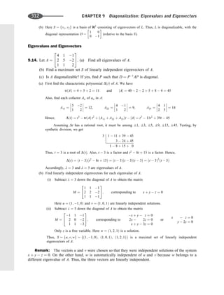 (b) Here S ¼ fv1; v2g is a basis of R2
consisting of eigenvectors of L. Thus, L is diagonalizable, with the
diagonal representation D ¼
1 0
0 1
 
(relative to the basis S).
Eigenvalues and Eigenvectors
9.14. Let A ¼
4 1 1
2 5 2
1 1 2
2
4
3
5: (a) Find all eigenvalues of A.
(b) Find a maximum set S of linearly independent eigenvectors of A.
(c) Is A diagonalizable? If yes, ﬁnd P such that D ¼ P1
AP is diagonal.
(a) First ﬁnd the characteristic polynomial DðtÞ of A. We have
trðAÞ ¼ 4 þ 5 þ 2 ¼ 11 and jAj ¼ 40  2  2 þ 5 þ 8  4 ¼ 45
Also, ﬁnd each cofactor Aii of aii in A:
A11 ¼
5 2
1 2







 ¼ 12; A22 ¼
4 1
1 2







 ¼ 9; A33 ¼
4 1
2 5







 ¼ 18
Hence; DðtÞ ¼ t3
 trðAÞ t2
þ ðA11 þ A22 þ A33Þt  jAj ¼ t3
 11t2
þ 39t  45
Assuming Dt has a rational root, it must be among 1, 3, 5, 9, 15, 45. Testing, by
synthetic division, we get
3 1  11 þ 39  45
3  24 þ 45
1  8 þ 15 þ 0
Thus, t ¼ 3 is a root of DðtÞ. Also, t  3 is a factor and t2
 8t þ 15 is a factor. Hence,
DðtÞ ¼ ðt  3Þðt2
 8t þ 15Þ ¼ ðt  3Þðt  5Þðt  3Þ ¼ ðt  3Þ2
ðt  5Þ
Accordingly, l ¼ 3 and l ¼ 5 are eigenvalues of A.
(b) Find linearly independent eigenvectors for each eigenvalue of A.
(i) Subtract l ¼ 3 down the diagonal of A to obtain the matrix
M ¼
1 1 1
2 2 2
1 1 1
2
4
3
5; corresponding to x þ y  z ¼ 0
Here u ¼ ð1; 1; 0Þ and v ¼ ð1; 0; 1Þ are linearly independent solutions.
(ii) Subtract l ¼ 5 down the diagonal of A to obtain the matrix
M ¼
1 1 1
2 0 2
1 1 3
2
4
3
5; corresponding to
x þ y  z ¼ 0
2x  2z ¼ 0
x þ y  3z ¼ 0
or
x  z ¼ 0
y  2z ¼ 0
Only z is a free variable. Here w ¼ ð1; 2; 1Þ is a solution.
Thus, S ¼ fu; v; wg ¼ fð1; 1; 0Þ; ð1; 0; 1Þ; ð1; 2; 1Þg is a maximal set of linearly independent
eigenvectors of A.
Remark: The vectors u and v were chosen so that they were independent solutions of the system
x þ y  z ¼ 0. On the other hand, w is automatically independent of u and v because w belongs to a
different eigenvalue of A. Thus, the three vectors are linearly independent.
312 CHAPTER 9 Diagonalization: Eigenvalues and Eigenvectors
 