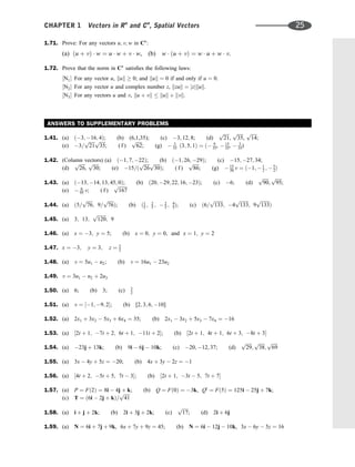 1.71. Prove: For any vectors u; v; w in Cn
:
(a) ðu þ vÞ  w ¼ u  w þ v  w, (b) w  ðu þ vÞ ¼ w  u þ w  v.
1.72. Prove that the norm in Cn
satisﬁes the following laws:
½N1 For any vector u, kuk  0; and kuk ¼ 0 if and only if u ¼ 0.
½N2 For any vector u and complex number z, kzuk ¼ jzjkuk.
½N3 For any vectors u and v, ku þ vk  kuk þ kvk.
ANSWERS TO SUPPLEMENTARY PROBLEMS
1.41. (a) ð3; 16; 4Þ; (b) (6,1,35); (c) 3; 12; 8; (d)
ﬃﬃﬃﬃﬃ
21
p
,
ﬃﬃﬃﬃﬃ
35
p
,
ﬃﬃﬃﬃﬃ
14
p
;
(e) 3=
ﬃﬃﬃﬃﬃ
21
p ﬃﬃﬃﬃﬃ
35
p
; ( f )
ﬃﬃﬃﬃﬃ
62
p
; (g)  3
35 ð3; 5; 1Þ ¼ ð 9
35,  15
35,  3
35)
1.42. (Column vectors) (a) ð1; 7; 22Þ; (b) ð1; 26; 29Þ; (c) 15; 27; 34;
(d)
ﬃﬃﬃﬃﬃ
26
p
,
ﬃﬃﬃﬃﬃ
30
p
; (e) 15=ð
ﬃﬃﬃﬃﬃ
26
p ﬃﬃﬃﬃﬃ
30
p
Þ; ( f )
ﬃﬃﬃﬃﬃ
86
p
; (g)  15
30 v ¼ ð1;  1
2 ;  5
2Þ
1.43. (a) ð13; 14; 13; 45; 0Þ; (b) ð20; 29; 22; 16; 23Þ; (c) 6; (d)
ﬃﬃﬃﬃﬃ
90
p
;
ﬃﬃﬃﬃﬃ
95
p
;
(e)  6
95 v; ( f )
ﬃﬃﬃﬃﬃﬃﬃﬃ
167
p
1.44. (a) ð5=
ﬃﬃﬃﬃﬃ
76
p
; 9=
ﬃﬃﬃﬃﬃ
76
p
Þ; (b) ð1
5 ; 2
5 ;  2
5 ; 4
5Þ; (c) ð6=
ﬃﬃﬃﬃﬃﬃﬃﬃ
133
p
; 4
ﬃﬃﬃﬃﬃﬃﬃﬃ
133
p
; 9
ﬃﬃﬃﬃﬃﬃﬃﬃ
133
p
Þ
1.45. (a) 3; 13;
ﬃﬃﬃﬃﬃﬃﬃﬃ
120
p
; 9
1.46. (a) x ¼ 3; y ¼ 5; (b) x ¼ 0; y ¼ 0, and x ¼ 1; y ¼ 2
1.47. x ¼ 3; y ¼ 3; z ¼ 3
2
1.48. (a) v ¼ 5u1  u2; (b) v ¼ 16u1  23u2
1.49. v ¼ 3u1  u2 þ 2u3
1.50. (a) 6; (b) 3; (c) 3
2
1.51. (a) v ¼ ½1; 9; 2; (b) [2; 3; 6; 10]
1.52. (a) 2x1 þ 3x2  5x3 þ 6x4 ¼ 35; (b) 2x1  3x2 þ 5x3  7x4 ¼ 16
1.53. (a) ½2t þ 1; 7t þ 2; 6t þ 1; 11t þ 2; (b) ½2t þ 1; 4t þ 1; 6t þ 3; 8t þ 3
1.54. (a) 23j þ 13k; (b) 9i  6j  10k; (c) 20; 12; 37; (d)
ﬃﬃﬃﬃﬃ
29
p
;
ﬃﬃﬃﬃﬃ
38
p
;
ﬃﬃﬃﬃﬃ
69
p
1.55. (a) 3x  4y þ 5z ¼ 20; (b) 4x þ 3y  2z ¼ 1
1.56. (a) ½4t þ 2; 5t þ 5; 7t  3; (b) ½2t þ 1; 3t  5; 7t þ 7
1.57. (a) P ¼ Fð2Þ ¼ 8i  4j þ k; (b) Q ¼ Fð0Þ ¼ 3k, Q0
¼ Fð5Þ ¼ 125i  25j þ 7k;
(c) T ¼ ð6i  2j þ kÞ=
ﬃﬃﬃﬃﬃ
41
p
1.58. (a) i þ j þ 2k; (b) 2i þ 3j þ 2k; (c)
ﬃﬃﬃﬃﬃ
17
p
; (d) 2i þ 6j
1.59. (a) N ¼ 6i þ 7j þ 9k, 6x þ 7y þ 9z ¼ 45; (b) N ¼ 6i  12j  10k, 3x  6y  5z ¼ 16
CHAPTER 1 Vectors in Rn
and Cn
, Spatial Vectors 25
 
