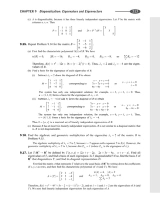 (c) A is diagonalizable, because it has three linearly independent eigenvectors. Let P be the matrix with
columns u; v; w. Then
P ¼
1 1 1
1 0 2
0 1 1
2
4
3
5 and D ¼ P1
AP ¼
3
3
5
2
4
3
5
9.15. Repeat Problem 9.14 for the matrix B ¼
3 1 1
7 5 1
6 6 2
2
4
3
5.
(a) First ﬁnd the characteristic polynomial DðtÞ of B. We have
trðBÞ ¼ 0; jBj ¼ 16; B11 ¼ 4; B22 ¼ 0; B33 ¼ 8; so
P
i
Bii ¼ 12
Therefore, DðtÞ ¼ t3
 12t þ 16 ¼ ðt  2Þ2
ðt þ 4Þ. Thus, l1 ¼ 2 and l2 ¼ 4 are the eigen-
values of B.
(b) Find a basis for the eigenspace of each eigenvalue of B.
(i) Subtract l1 ¼ 2 down the diagonal of B to obtain
M ¼
1 1 1
7 7 1
6 6 0
2
4
3
5; corresponding to
x  y þ z ¼ 0
7x  7y þ z ¼ 0
6x  6y ¼ 0
or
x  y þ z ¼ 0
z ¼ 0
The system has only one independent solution; for example, x ¼ 1, y ¼ 1, z ¼ 0. Thus,
u ¼ ð1; 1; 0Þ forms a basis for the eigenspace of l1 ¼ 2.
(ii) Subtract l2 ¼ 4 (or add 4) down the diagonal of B to obtain
M ¼
7 1 1
7 1 1
6 6 6
2
4
3
5; corresponding to
7x  y þ z ¼ 0
7x  y þ z ¼ 0
6x  6y þ 6z ¼ 0
or
x  y þ z ¼ 0
6y  6z ¼ 0
The system has only one independent solution; for example, x ¼ 0, y ¼ 1, z ¼ 1. Thus,
v ¼ ð0; 1; 1Þ forms a basis for the eigenspace of l2 ¼ 4.
Thus S ¼ fu; vg is a maximal set of linearly independent eigenvectors of B.
(c) Because B has at most two linearly independent eigenvectors, B is not similar to a diagonal matrix; that
is, B is not diagonalizable.
9.16. Find the algebraic and geometric multiplicities of the eigenvalue l1 ¼ 2 of the matrix B in
Problem 9.15.
The algebraic multiplicity of l1 ¼ 2 is 2, because t  2 appears with exponent 2 in DðtÞ. However, the
geometric multiplicity of l1 ¼ 2 is 1, because dim El1
¼ 1 (where El1
is the eigenspace of l1).
9.17. Let T: R3
! R3
be deﬁned by Tðx; y; zÞ ¼ ð2x þ y  2z; 2x þ 3y  4z; x þ y  zÞ. Find all
eigenvalues of T, and ﬁnd a basis of each eigenspace. Is T diagonalizable? If so, ﬁnd the basis S of
R3
that diagonalizes T; and ﬁnd its diagonal representation D.
First ﬁnd the matrix A that represents T relative to the usual basis of R3
by writing down the coefﬁcients
of x; y; z as rows, and then ﬁnd the characteristic polynomial of A (and T). We have
A ¼ ½T ¼
2 1 2
2 3 4
1 1 1
2
4
3
5 and
trðAÞ ¼ 4; jAj ¼ 2
A11 ¼ 1; A22 ¼ 0; A33 ¼ 4
P
i
Aii ¼ 5
Therefore, DðtÞ ¼ t3
 4t2
þ 5t  2 ¼ ðt  1Þ2
ðt  2Þ, and so l ¼ 1 and l ¼ 2 are the eigenvalues of A (and
T). We next ﬁnd linearly independent eigenvectors for each eigenvalue of A.
CHAPTER 9 Diagonalization: Eigenvalues and Eigenvectors 313
 