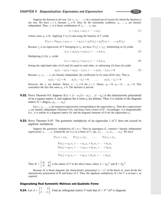 Suppose the theorem is not true. Let v1; v2; . . . ; vs be a minimal set of vectors for which the theorem is
not true. We have s  1, because v1 6¼ 0. Also, by the minimality condition, v2; . . . ; vs are linearly
independent. Thus, v1 is a linear combination of v2; . . . ; vs, say,
v1 ¼ a2v2 þ a3v3 þ    þ asvs ð1Þ
(where some ak 6¼ 0Þ. Applying T to (1) and using the linearity of T yields
Tðv1Þ ¼ Tða2v2 þ a3v3 þ    þ asvsÞ ¼ a2Tðv2Þ þ a3Tðv3Þ þ    þ asTðvsÞ ð2Þ
Because vj is an eigenvector of T belonging to lj, we have TðvjÞ ¼ ljvj. Substituting in (2) yields
l1v1 ¼ a2l2v2 þ a3l3v3 þ    þ aslsvs ð3Þ
Multiplying (1) by l1 yields
l1v1 ¼ a2l1v2 þ a3l1v3 þ    þ asl1vs ð4Þ
Setting the right-hand sides of (3) and (4) equal to each other, or subtracting (3) from (4) yields
a2ðl1  l2Þv2 þ a3ðl1  l3Þv3 þ    þ asðl1  lsÞvs ¼ 0 ð5Þ
Because v2; v3; . . . ; vs are linearly independent, the coefﬁcients in (5) must all be zero. That is,
a2ðl1  l2Þ ¼ 0; a3ðl1  l3Þ ¼ 0; . . . ; asðl1  lsÞ ¼ 0
However, the li are distinct. Hence l1  lj 6¼ 0 for j  1. Hence, a2 ¼ 0, a3 ¼ 0; . . . ; as ¼ 0. This
contradicts the fact that some ak 6¼ 0. The theorem is proved.
9.22. Prove Theorem 9.9. Suppose DðtÞ ¼ ðt  a1Þðt  a2Þ . . . ðt  anÞ is the characteristic polynomial
of an n-square matrix A, and suppose the n roots ai are distinct. Then A is similar to the diagonal
matrix D ¼ diagða1; a2; . . . ; anÞ.
Let v1; v2; . . . ; vn be (nonzero) eigenvectors corresponding to the eigenvalues ai. Then the n eigenvectors
vi are linearly independent (Theorem 9.8), and hence form a basis of Kn
. Accordingly, A is diagonalizable
(i.e., A is similar to a diagonal matrix D), and the diagonal elements of D are the eigenvalues ai.
9.23. Prove Theorem 9.100
: The geometric multiplicity of an eigenvalue l of T does not exceed its
algebraic multiplicity.
Suppose the geometric multiplicity of l is r. Then its eigenspace El contains r linearly independent
eigenvectors v1; . . . ; vr. Extend the set fvig to a basis of V, say, fvi; . . . ; vr; w1; . . . ; wsg. We have
Tðv1Þ ¼ lv1; Tðv2Þ ¼ lv2; . . . ; TðvrÞ ¼ lvr;
Tðw1Þ ¼ a11v1 þ    þ a1rvr þ b11w1 þ    þ b1sws
Tðw2Þ ¼ a21v1 þ    þ a2rvr þ b21w1 þ    þ b2sws
::::::::::::::::::::::::::::::::::::::::::::::::::::::::::::::::::::::::::::
TðwsÞ ¼ as1v1 þ    þ asrvr þ bs1w1 þ    þ bssws
Then M ¼
lIr A
0 B
 
is the matrix of T in the above basis, where A ¼ ½aijT
and B ¼ ½bijT
:
Because M is block diagonal, the characteristic polynomial ðt  lÞr
of the block lIr must divide the
characteristic polynomial of M and hence of T. Thus, the algebraic multiplicity of l for T is at least r, as
required.
Diagonalizing Real Symmetric Matrices and Quadratic Forms
9.24. Let A ¼
7 3
3 1
 
. Find an orthogonal matrix P such that D ¼ P1
AP is diagonal.
CHAPTER 9 Diagonalization: Eigenvalues and Eigenvectors 315
 