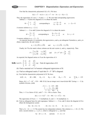 First ﬁnd the characteristic polynomial DðtÞ of A. We have
DðtÞ ¼ t2
 trðAÞ t þ jAj ¼ t2
 6t  16 ¼ ðt  8Þðt þ 2Þ
Thus, the eigenvalues of A are l ¼ 8 and l ¼ 2. We next ﬁnd corresponding eigenvectors.
Subtract l ¼ 8 down the diagonal of A to obtain the matrix
M ¼
1 3
3 9
 
; corresponding to
x þ 3y ¼ 0
3x  9y ¼ 0
or x  3y ¼ 0
A nonzero solution is u1 ¼ ð3; 1Þ.
Subtract l ¼ 2 (or add 2) down the diagonal of A to obtain the matrix
M ¼
9 3
3 1
 
; corresponding to
9x þ 3y ¼ 0
3x þ y ¼ 0
or 3x þ y ¼ 0
A nonzero solution is u2 ¼ ð1; 3Þ.
As expected, because A is symmetric, the eigenvectors u1 and u2 are orthogonal. Normalize u1 and u2 to
obtain, respectively, the unit vectors
^
u1 ¼ ð3=
ﬃﬃﬃﬃﬃ
10
p
; 1=
ﬃﬃﬃﬃﬃ
10
p
Þ and ^
u2 ¼ ð1=
ﬃﬃﬃﬃﬃ
10
p
; 3=
ﬃﬃﬃﬃﬃ
10
p
Þ:
Finally, let P be the matrix whose columns are the unit vectors ^
u1 and ^
u2, respectively. Then
P ¼
3=
ﬃﬃﬃﬃﬃ
10
p
1=
ﬃﬃﬃﬃﬃ
10
p
1=
ﬃﬃﬃﬃﬃ
10
p
3=
ﬃﬃﬃﬃﬃ
10
p
 #
and D ¼ P1
AP ¼
8 0
0 2
 
As expected, the diagonal entries in D are the eigenvalues of A.
9.25. Let B ¼
11 8 4
8 1 2
4 2 4
2
4
3
5. (a) Find all eigenvalues of B.
(b) Find a maximal set S of nonzero orthogonal eigenvectors of B.
(c) Find an orthogonal matrix P such that D ¼ P1
BP is diagonal.
(a) First ﬁnd the characteristic polynomial of B. We have
trðBÞ ¼ 6; jBj ¼ 400; B11 ¼ 0; B22 ¼ 60; B33 ¼ 75; so
P
i
Bii ¼ 135
Hence, DðtÞ ¼ t3
 6t2
 135t  400. If DðtÞ has an integer root it must divide 400. Testing t ¼ 5, by
synthetic division, yields
5 1  6  135  400
 5 þ 55 þ 400
1  11  80 þ 0
Thus, t þ 5 is a factor of DðtÞ, and t2
 11t  80 is a factor. Thus,
DðtÞ ¼ ðt þ 5Þðt2
 11t  80Þ ¼ ðt þ 5Þ2
ðt  16Þ
The eigenvalues of B are l ¼ 5 (multiplicity 2), and l ¼ 16 (multiplicity 1).
(b) Find an orthogonal basis for each eigenspace. Subtract l ¼ 5 (or, add 5) down the diagonal of B to
obtain the homogeneous system
16x  8y þ 4z ¼ 0; 8x þ 4y  2z ¼ 0; 4x  2y þ z ¼ 0
That is, 4x  2y þ z ¼ 0. The system has two independent solutions. One solution is v1 ¼ ð0; 1; 2Þ. We
seek a second solution v2 ¼ ða; b; cÞ, which is orthogonal to v1, such that
4a  2b þ c ¼ 0; and also b  2c ¼ 0
316 CHAPTER 9 Diagonalization: Eigenvalues and Eigenvectors
 