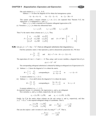One such solution is v2 ¼ ð5; 8; 4Þ.
Subtract l ¼ 16 down the diagonal of B to obtain the homogeneous system
5x  8y þ 4z ¼ 0; 8x  17y  2z ¼ 0; 4x  2y  20z ¼ 0
This system yields a nonzero solution v3 ¼ ð4; 2; 1Þ. (As expected from Theorem 9.13, the
eigenvector v3 is orthogonal to v1 and v2.)
Then v1; v2; v3 form a maximal set of nonzero orthogonal eigenvectors of B.
(c) Normalize v1; v2; v3 to obtain the orthonormal basis:
^
v1 ¼ v1=
ﬃﬃﬃ
5
p
; ^
v2 ¼ v2=
ﬃﬃﬃﬃﬃﬃﬃﬃ
105
p
; ^
v3 ¼ v3=
ﬃﬃﬃﬃﬃ
21
p
Then P is the matrix whose columns are ^
v1; ^
v2; ^
v3. Thus,
P ¼
0 5=
ﬃﬃﬃﬃﬃﬃﬃﬃ
105
p
4=
ﬃﬃﬃﬃﬃ
21
p
1=
ﬃﬃﬃ
5
p
8=
ﬃﬃﬃﬃﬃﬃﬃﬃ
105
p
2=
ﬃﬃﬃﬃﬃ
21
p
2=
ﬃﬃﬃ
5
p
4=
ﬃﬃﬃﬃﬃﬃﬃﬃ
105
p
1=
ﬃﬃﬃﬃﬃ
21
p
2
6
4
3
7
5 and D ¼ P1
BP ¼
5
5
16
2
6
4
3
7
5
9.26. Let qðx; yÞ ¼ x2
þ 6xy  7y2
. Find an orthogonal substitution that diagonalizes q.
Find the symmetric matrix A that represents q and its characteristic polynomial DðtÞ. We have
A ¼
1 3
3 7
 
and DðtÞ ¼ t2
þ 6t  16 ¼ ðt  2Þðt þ 8Þ
The eigenvalues of A are l ¼ 2 and l ¼ 8. Thus, using s and t as new variables, a diagonal form of q is
qðs; tÞ ¼ 2s2
 8t2
The corresponding orthogonal substitution is obtained by ﬁnding an orthogonal set of eigenvectors of A.
(i) Subtract l ¼ 2 down the diagonal of A to obtain the matrix
M ¼
1 3
3 9
 
; corresponding to
x þ 3y ¼ 0
3x  9y ¼ 0
or  x þ 3y ¼ 0
A nonzero solution is u1 ¼ ð3; 1Þ.
(ii) Subtract l ¼ 8 (or add 8) down the diagonal of A to obtain the matrix
M ¼
9 3
3 1
 
; corresponding to
9x þ 3y ¼ 0
3x þ y ¼ 0
or 3x þ y ¼ 0
A nonzero solution is u2 ¼ ð1; 3Þ.
As expected, because A is symmetric, the eigenvectors u1 and u2 are orthogonal.
Now normalize u1 and u2 to obtain, respectively, the unit vectors
^
u1 ¼ ð3=
ﬃﬃﬃﬃﬃ
10
p
; 1=
ﬃﬃﬃﬃﬃ
10
p
Þ and ^
u2 ¼ ð1=
ﬃﬃﬃﬃﬃ
10
p
; 3=
ﬃﬃﬃﬃﬃ
10
p
Þ:
Finally, let P be the matrix whose columns are the unit vectors ^
u1 and ^
u2, respectively, and then
½x; yT
¼ P½s; tT
is the required orthogonal change of coordinates. That is,
P ¼
3=
ﬃﬃﬃﬃﬃ
10
p
1=
ﬃﬃﬃﬃﬃ
10
p
1=
ﬃﬃﬃﬃﬃ
10
p
3=
ﬃﬃﬃﬃﬃ
10
p





#
and x ¼
3s  t
ﬃﬃﬃﬃﬃ
10
p ; y ¼
s þ 3t
ﬃﬃﬃﬃﬃ
10
p
One can also express s and t in terms of x and y by using P1
¼ PT
. That is,
s ¼
3x þ y
ﬃﬃﬃﬃﬃ
10
p ; t ¼
x þ 3t
ﬃﬃﬃﬃﬃ
10
p
CHAPTER 9 Diagonalization: Eigenvalues and Eigenvectors 317
 