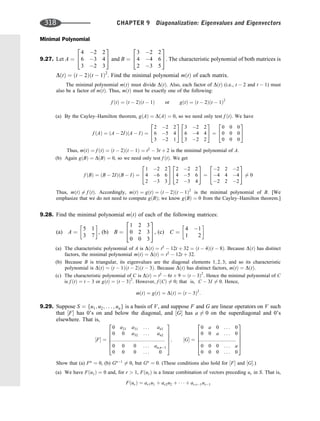 Minimal Polynomial
9.27. Let A ¼
4 2 2
6 3 4
3 2 3
2
4
3
5 and B ¼
3 2 2
4 4 6
2 3 5
2
4
3
5. The characteristic polynomial of both matrices is
DðtÞ ¼ ðt  2Þðt  1Þ2
. Find the minimal polynomial mðtÞ of each matrix.
The minimal polynomial mðtÞ must divide DðtÞ. Also, each factor of DðtÞ (i.e., t  2 and t  1) must
also be a factor of mðtÞ. Thus, mðtÞ must be exactly one of the following:
f ðtÞ ¼ ðt  2Þðt  1Þ or gðtÞ ¼ ðt  2Þðt  1Þ2
(a) By the Cayley–Hamilton theorem, gðAÞ ¼ DðAÞ ¼ 0, so we need only test f ðtÞ. We have
f ðAÞ ¼ ðA  2IÞðA  IÞ ¼
2 2 2
6 5 4
3 2 1
2
4
3
5
3 2 2
6 4 4
3 2 2
2
4
3
5 ¼
0 0 0
0 0 0
0 0 0
2
4
3
5
Thus, mðtÞ ¼ f ðtÞ ¼ ðt  2Þðt  1Þ ¼ t2
 3t þ 2 is the minimal polynomial of A.
(b) Again gðBÞ ¼ DðBÞ ¼ 0, so we need only test f ðtÞ. We get
f ðBÞ ¼ ðB  2IÞðB  IÞ ¼
1 2 2
4 6 6
2 3 3
2
4
3
5
2 2 2
4 5 6
2 3 4
2
4
3
5 ¼
2 2 2
4 4 4
2 2 2
2
4
3
5 6¼ 0
Thus, mðtÞ 6¼ f ðtÞ. Accordingly, mðtÞ ¼ gðtÞ ¼ ðt  2Þðt  1Þ2
is the minimal polynomial of B. [We
emphasize that we do not need to compute gðBÞ; we know gðBÞ ¼ 0 from the Cayley–Hamilton theorem.]
9.28. Find the minimal polynomial mðtÞ of each of the following matrices:
(a) A ¼
5 1
3 7
 
, (b) B ¼
1 2 3
0 2 3
0 0 3
2
4
3
5, (c) C ¼
4 1
1 2
 
(a) The characteristic polynomial of A is DðtÞ ¼ t2
 12t þ 32 ¼ ðt  4Þðt  8Þ. Because DðtÞ has distinct
factors, the minimal polynomial mðtÞ ¼ DðtÞ ¼ t2
 12t þ 32.
(b) Because B is triangular, its eigenvalues are the diagonal elements 1; 2; 3; and so its characteristic
polynomial is DðtÞ ¼ ðt  1Þðt  2Þðt  3Þ. Because DðtÞ has distinct factors, mðtÞ ¼ DðtÞ.
(c) The characteristic polynomial of C is DðtÞ ¼ t2
 6t þ 9 ¼ ðt  3Þ2
. Hence the minimal polynomial of C
is f ðtÞ ¼ t  3 or gðtÞ ¼ ðt  3Þ2
. However, f ðCÞ 6¼ 0; that is, C  3I 6¼ 0. Hence,
mðtÞ ¼ gðtÞ ¼ DðtÞ ¼ ðt  3Þ2
:
9.29. Suppose S ¼ fu1; u2; . . . ; ung is a basis of V, and suppose F and G are linear operators on V such
that ½F has 0’s on and below the diagonal, and ½G has a 6¼ 0 on the superdiagonal and 0’s
elsewhere. That is,
½F ¼
0 a21 a31 . . . an1
0 0 a32 . . . an2
::::::::::::::::::::::::::::::::::::::::
0 0 0 . . . an;n1
0 0 0 . . . 0
2
6
6
6
6
4
3
7
7
7
7
5
; ½G ¼
0 a 0 . . . 0
0 0 a . . . 0
:::::::::::::::::::::::::::
0 0 0 . . . a
0 0 0 . . . 0
2
6
6
6
6
4
3
7
7
7
7
5
Show that (a) Fn
¼ 0, (b) Gn1
6¼ 0, but Gn
¼ 0. (These conditions also hold for ½F and ½G.)
(a) We have Fðu1Þ ¼ 0 and, for r  1, FðurÞ is a linear combination of vectors preceding ur in S. That is,
FðurÞ ¼ ar1u1 þ ar2u2 þ    þ ar;r1ur1
318 CHAPTER 9 Diagonalization: Eigenvalues and Eigenvectors
 