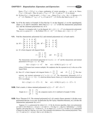 Hence, F2
ðurÞ ¼ FðFðurÞÞ is a linear combination of vectors preceding ur1, and so on. Hence,
Fr
ðurÞ ¼ 0 for each r. Thus, for each r, Fn
ðurÞ ¼ Fnr
ð0Þ ¼ 0, and so Fn
¼ 0, as claimed.
(b) We have Gðu1Þ ¼ 0 and, for each k  1, GðukÞ ¼ auk1. Hence, Gr
ðukÞ ¼ ar
ukr for r  k. Because a 6¼ 0,
an1
6¼ 0. Therefore, Gn1
ðunÞ ¼ an1
u1 6¼ 0, and so Gn1
6¼ 0. On the other hand, by (a), Gn
¼ 0.
9.30. Let B be the matrix in Example 9.12(a) that has 1’s on the diagonal, a’s on the superdiagonal,
where a 6¼ 0, and 0’s elsewhere. Show that f ðtÞ ¼ ðt  lÞn
is both the characteristic polynomial
DðtÞ and the minimum polynomial mðtÞ of A.
Because A is triangular with l’s on the diagonal, DðtÞ ¼ f ðtÞ ¼ ðt  lÞn
is its characteristic polynomial.
Thus, mðtÞ is a power of t  l. By Problem 9.29, ðA  lIÞr1
6¼ 0. Hence, mðtÞ ¼ DðtÞ ¼ ðt  lÞn
.
9.31. Find the characteristic polynomial DðtÞ and minimal polynomial mðtÞ of each matrix:
(a) M ¼
4 1 0 0 0
0 4 1 0 0
0 0 4 0 0
0 0 0 4 1
0 0 0 0 4
2
6
6
6
6
4
3
7
7
7
7
5
, (b) M0
¼
2 7 0 0
0 2 0 0
0 0 1 1
0 0 2 4
2
6
6
4
3
7
7
5
(a) M is block diagonal with diagonal blocks
A ¼
4 1 0
0 4 1
0 0 4
2
4
3
5 and B ¼
4 1
0 4
 
The characteristic and minimal polynomial of A is f ðtÞ ¼ ðt  4Þ3
and the characteristic and minimal
polynomial of B is gðtÞ ¼ ðt  4Þ2
. Then
DðtÞ ¼ f ðtÞgðtÞ ¼ ðt  4Þ5
but mðtÞ ¼ LCM½ f ðtÞ; gðtÞ ¼ ðt  4Þ3
(where LCM means least common multiple). We emphasize that the exponent in mðtÞ is the size of the
largest block.
(b) Here M0
is block diagonal with diagonal blocks A0
¼
2 7
0 2
 
and B0
¼
1 1
2 4
 
The char-
acteristic and minimal polynomial of A0
is f ðtÞ ¼ ðt  2Þ2
. The characteristic polynomial of B0
is
gðtÞ ¼ t2
 5t þ 6 ¼ ðt  2Þðt  3Þ, which has distinct factors. Hence, gðtÞ is also the minimal polynomial
of B. Accordingly,
DðtÞ ¼ f ðtÞgðtÞ ¼ ðt  2Þ3
ðt  3Þ but mðtÞ ¼ LCM½ f ðtÞ; gðtÞ ¼ ðt  2Þ2
ðt  3Þ
9.32. Find a matrix A whose minimal polynomial is f ðtÞ ¼ t3
 8t2
þ 5t þ 7.
Simply let A ¼
0 0 7
1 0 5
0 1 8
2
4
3
5, the companion matrix of f ðtÞ [deﬁned in Example 9.12(b)].
9.33. Prove Theorem 9.15: The minimal polynomial mðtÞ of a matrix (linear operator) A divides every
polynomial that has A as a zero. In particular (by the Cayley–Hamilton theorem), mðtÞ divides the
characteristic polynomial DðtÞ of A.
Suppose f ðtÞ is a polynomial for which f ðAÞ ¼ 0. By the division algorithm, there exist polynomials
qðtÞ and rðtÞ for which f ðtÞ ¼ mðtÞqðtÞ þ rðtÞ and rðtÞ ¼ 0 or deg rðtÞ  deg mðtÞ. Substituting t ¼ A in this
equation, and using that f ðAÞ ¼ 0 and mðAÞ ¼ 0, we obtain rðAÞ ¼ 0. If rðtÞ 6¼ 0, then rðtÞ is a polynomial
of degree less than mðtÞ that has A as a zero. This contradicts the deﬁnition of the minimal polynomial. Thus,
rðtÞ ¼ 0, and so f ðtÞ ¼ mðtÞqðtÞ; that is, mðtÞ divides f ðtÞ.
CHAPTER 9 Diagonalization: Eigenvalues and Eigenvectors 319
 
