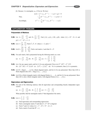 (b) Because A is nonsingular, a0 6¼ 0 by (a). We have
mðAÞ ¼ Ar
þ ar1Ar1
þ    þ a1A þ a0I ¼ 0
Thus; 
1
a0
ðAr1
þ ar1Ar2
þ    þ a1IÞA ¼ I
Accordingly; A1
¼ 
1
a0
ðAr1
þ ar1Ar2
þ    þ a1IÞ
SUPPLEMENTARY PROBLEMS
Polynomials of Matrices
9.38. Let A ¼
2 3
5 1
 
and B ¼
1 2
0 3
 
. Find f ðAÞ, gðAÞ, f ðBÞ, gðBÞ, where f ðtÞ ¼ 2t2
 5t þ 6 and
gðtÞ ¼ t3
 2t2
þ t þ 3.
9.39. Let A ¼
1 2
0 1
 
. Find A2
, A3
, An
, where n  3, and A1
.
9.40. Let B ¼
8 12 0
0 8 12
0 0 8
2
4
3
5. Find a real matrix A such that B ¼ A3
.
9.41. For each matrix, ﬁnd a polynomial having the following matrix as a root:
(a) A ¼
2 5
1 3
 
, (b) B ¼
2 3
7 4
 
, (c) C ¼
1 1 2
1 2 3
2 1 4
2
4
3
5
9.42. Let A be any square matrix and let f ðtÞ be any polynomial. Prove (a) ðP1
APÞn
¼ P1
An
P.
(b) f ðP1
APÞ ¼ P1
f ðAÞP. (c) f ðAT
Þ ¼ ½ f ðAÞT
. (d) If A is symmetric, then f ðAÞ is symmetric.
9.43. Let M ¼ diag½A1; . . . ; Ar be a block diagonal matrix, and let f ðtÞ be any polynomial. Show that f ðMÞ is
block diagonal and f ðMÞ ¼ diag½ f ðA1Þ; . . . ; f ðArÞ:
9.44. Let M be a block triangular matrix with diagonal blocks A1; . . . ; Ar, and let f ðtÞ be any polynomial. Show
that f ðMÞ is also a block triangular matrix, with diagonal blocks f ðA1Þ; . . . ; f ðArÞ.
Eigenvalues and Eigenvectors
9.45. For each of the following matrices, ﬁnd all eigenvalues and corresponding linearly independent eigen-
vectors:
(a) A ¼
2 3
2 5
 
, (b) B ¼
2 4
1 6
 
, (c) C ¼
1 4
3 7
 
When possible, ﬁnd the nonsingular matrix P that diagonalizes the matrix.
9.46. Let A ¼
2 1
2 3
 
.
(a) Find eigenvalues and corresponding eigenvectors.
(b) Find a nonsingular matrix P such that D ¼ P1
AP is diagonal.
(c) Find A8
and f ðAÞ where f ðtÞ ¼ t4
 5t3
þ 7t2
 2t þ 5.
(d) Find a matrix B such that B2
¼ A.
CHAPTER 9 Diagonalization: Eigenvalues and Eigenvectors 321
 