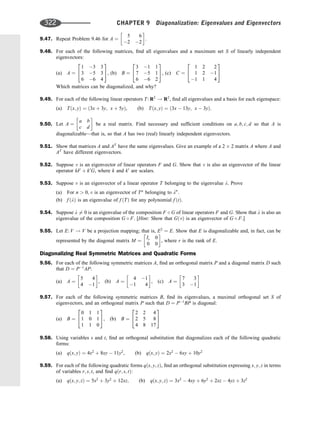 9.47. Repeat Problem 9.46 for A ¼
5 6
2 2
 
.
9.48. For each of the following matrices, ﬁnd all eigenvalues and a maximum set S of linearly independent
eigenvectors:
(a) A ¼
1 3 3
3 5 3
6 6 4
2
4
3
5, (b) B ¼
3 1 1
7 5 1
6 6 2
2
4
3
5, (c) C ¼
1 2 2
1 2 1
1 1 4
2
4
3
5
Which matrices can be diagonalized, and why?
9.49. For each of the following linear operators T: R2
! R2
, ﬁnd all eigenvalues and a basis for each eigenspace:
(a) Tðx; yÞ ¼ ð3x þ 3y; x þ 5yÞ, (b) Tðx; yÞ ¼ ð3x  13y; x  3yÞ.
9.50. Let A ¼
a b
c d
 
be a real matrix. Find necessary and sufﬁcient conditions on a; b; c; d so that A is
diagonalizable—that is, so that A has two (real) linearly independent eigenvectors.
9.51. Show that matrices A and AT
have the same eigenvalues. Give an example of a 2 2 matrix A where A and
AT
have different eigenvectors.
9.52. Suppose v is an eigenvector of linear operators F and G. Show that v is also an eigenvector of the linear
operator kF þ k0
G, where k and k0
are scalars.
9.53. Suppose v is an eigenvector of a linear operator T belonging to the eigenvalue l. Prove
(a) For n  0; v is an eigenvector of Tn
belonging to ln
.
(b) f ðlÞ is an eigenvalue of f ðTÞ for any polynomial f ðtÞ.
9.54. Suppose l 6¼ 0 is an eigenvalue of the composition F  G of linear operators F and G. Show that l is also an
eigenvalue of the composition G  F. [Hint: Show that GðvÞ is an eigenvector of G  F.]
9.55. Let E: V ! V be a projection mapping; that is, E2
¼ E. Show that E is diagonalizable and, in fact, can be
represented by the diagonal matrix M ¼
Ir 0
0 0
 
, where r is the rank of E.
Diagonalizing Real Symmetric Matrices and Quadratic Forms
9.56. For each of the following symmetric matrices A, ﬁnd an orthogonal matrix P and a diagonal matrix D such
that D ¼ P1
AP:
(a) A ¼
5 4
4 1
 
, (b) A ¼
4 1
1 4
 
, (c) A ¼
7 3
3 1
 
9.57. For each of the following symmetric matrices B, ﬁnd its eigenvalues, a maximal orthogonal set S of
eigenvectors, and an orthogonal matrix P such that D ¼ P1
BP is diagonal:
(a) B ¼
0 1 1
1 0 1
1 1 0
2
4
3
5, (b) B ¼
2 2 4
2 5 8
4 8 17
2
4
3
5
9.58. Using variables s and t, ﬁnd an orthogonal substitution that diagonalizes each of the following quadratic
forms:
(a) qðx; yÞ ¼ 4x2
þ 8xy  11y2
, (b) qðx; yÞ ¼ 2x2
 6xy þ 10y2
9.59. For each of the following quadratic forms qðx; y; zÞ, ﬁnd an orthogonal substitution expressing x; y; z in terms
of variables r; s; t, and ﬁnd qðr; s; tÞ:
(a) qðx; y; zÞ ¼ 5x2
þ 3y2
þ 12xz; (b) qðx; y; zÞ ¼ 3x2
 4xy þ 6y2
þ 2xz  4yz þ 3z2
322 CHAPTER 9 Diagonalization: Eigenvalues and Eigenvectors
 
