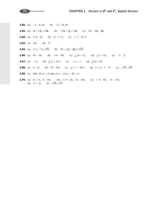 1.60. (a) 3; 6; 26; (b) 2; 10; 34
1.61. (a) 2i þ 13j þ 23k; (b) 22i þ 2j þ 37k; (c) 31i  16j  6k
1.62. (a) ½5; 8; 6; (b) ½2; 7; 1; (c) ½7; 18; 5
1.63. (a) 143; (b) 17
1.64. (a) ð7; 1; 3Þ=
ﬃﬃﬃﬃﬃ
59
p
; (b) ð5i þ 11j  2kÞ=
ﬃﬃﬃﬃﬃﬃﬃﬃ
150
p
1.66. (a) 50  55i; (b) 16  30i; (c) 1
65 ð4 þ 7iÞ; (d) 1
2 ð1 þ 3iÞ; (e) 2  2i
1.67. (a)  1
2 i; (b) 1
58 ð5 þ 27iÞ; (c) 1; i; 1; (d) 1
50 ð4 þ 3iÞ
1.68. (a) 9  2i; (b) 29  29i; (c) 1
61 ð1  41iÞ; (d) 2 þ 5i, 7  3i; (e)
ﬃﬃﬃﬃﬃ
29
p
,
ﬃﬃﬃﬃﬃ
58
p
1.69. (c) Hint: If zw ¼ 0, then jzwj ¼ jzjjwj ¼ j0j ¼ 0
1.70. (a) ð6 þ 5i, 5  10iÞ; (b) ð4 þ 22i, 12  16iÞ; (c) ð8  41i, 4  33iÞ;
(d) 12 þ 2i; (e)
ﬃﬃﬃﬃﬃ
90
p
,
ﬃﬃﬃﬃﬃ
54
p
26 CHAPTER 1 Vectors in Rn
and Cn
, Spatial Vectors
 