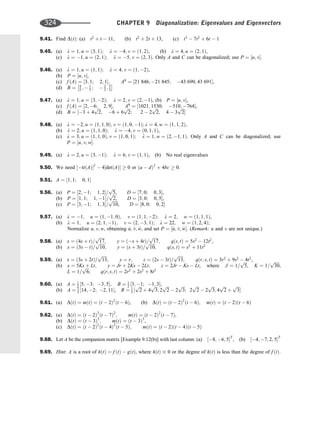 9.41. Find DðtÞ: (a) t2
þ t  11, (b) t2
þ 2t þ 13, (c) t3
 7t2
þ 6t  1
9.45. (a) l ¼ 1; u ¼ ð3; 1Þ; l ¼ 4; v ¼ ð1; 2Þ, (b) l ¼ 4; u ¼ ð2; 1Þ,
(c) l ¼ 1; u ¼ ð2; 1Þ; l ¼ 5; v ¼ ð2; 3Þ. Only A and C can be diagonalized; use P ¼ ½u; v.
9.46. (a) l ¼ 1; u ¼ ð1; 1Þ; l ¼ 4; v ¼ ð1; 2Þ,
(b) P ¼ ½u; v,
(c) f ðAÞ ¼ ½3; 1; 2; 1; A8
¼ ½21 846; 21 845; 43 690; 43 691,
(d) B ¼ 4
3 ;  1
3 ;  2
3 ; 5
3
 
9.47. (a) l ¼ 1; u ¼ ð3; 2Þ; l ¼ 2; v ¼ ð2; 1Þ, (b) P ¼ ½u; v,
(c) f ðAÞ ¼ ½2; 6; 2; 9; A8
¼ ½1021; 1530; 510; 764,
(d) B ¼ ½3 þ 4
ﬃﬃﬃ
2
p
; 6 þ 6
ﬃﬃﬃ
2
p
; 2  2
ﬃﬃﬃ
2
p
; 4  3
ﬃﬃﬃ
2
p

9.48. (a) l ¼ 2; u ¼ ð1; 1; 0Þ; v ¼ ð1; 0; 1Þ; l ¼ 4; w ¼ ð1; 1; 2Þ,
(b) l ¼ 2; u ¼ ð1; 1; 0Þ; l ¼ 4; v ¼ ð0; 1; 1Þ,
(c) l ¼ 3; u ¼ ð1; 1; 0Þ; v ¼ ð1; 0; 1Þ; l ¼ 1; w ¼ ð2; 1; 1Þ. Only A and C can be diagonalized; use
P ¼ ½u; v; w:
9.49. (a) l ¼ 2; u ¼ ð3; 1Þ; l ¼ 6; v ¼ ð1; 1Þ, (b) No real eigenvalues
9.50. We need ½trðAÞ2
 4½detðAÞ  0 or ða  dÞ2
þ 4bc  0.
9.51. A ¼ ½1; 1; 0; 1
9.56. (a) P ¼ ½2; 1; 1; 2=
ﬃﬃﬃ
5
p
, D ¼ ½7; 0; 0; 3,
(b) P ¼ ½1; 1; 1; 1=
ﬃﬃﬃ
2
p
, D ¼ ½3; 0; 0; 5,
(c) P ¼ ½3; 1; 1; 3=
ﬃﬃﬃﬃﬃ
10
p
, D ¼ ½8; 0; 0; 2
9.57. (a) l ¼ 1; u ¼ ð1; 1; 0Þ; v ¼ ð1; 1; 2Þ; l ¼ 2; w ¼ ð1; 1; 1Þ,
(b) l ¼ 1; u ¼ ð2; 1; 1Þ; v ¼ ð2; 3; 1Þ; l ¼ 22; w ¼ ð1; 2; 4Þ;
Normalize u; v; w, obtaining ^
u; ^
v; ^
w, and set P ¼ ½^
u; ^
v; ^
w. (Remark: u and v are not unique.)
9.58. (a) x ¼ ð4s þ tÞ=
ﬃﬃﬃﬃﬃ
17
p
; y ¼ ðs þ 4tÞ=
ﬃﬃﬃﬃﬃ
17
p
; qðs; tÞ ¼ 5s2
 12t2
,
(b) x ¼ ð3s  tÞ=
ﬃﬃﬃﬃﬃ
10
p
; y ¼ ðs þ 3tÞ=
ﬃﬃﬃﬃﬃ
10
p
; qðs; tÞ ¼ s2
þ 11t2
9.59. (a) x ¼ ð3s þ 2tÞ=
ﬃﬃﬃﬃﬃ
13
p
; y ¼ r; z ¼ ð2s  3tÞ=
ﬃﬃﬃﬃﬃ
13
p
; qðr; s; tÞ ¼ 3r2
þ 9s2
 4t2
,
(b) x ¼ 5Ks þ Lt; y ¼ Jr þ 2Ks  2Lt; z ¼ 2Jr  Ks  Lt, where J ¼ 1=
ﬃﬃﬃ
5
p
, K ¼ 1=
ﬃﬃﬃﬃﬃ
30
p
,
L ¼ 1=
ﬃﬃﬃ
6
p
; qðr; s; tÞ ¼ 2r2
þ 2s2
þ 8t2
9.60. (a) A ¼ 1
2 ½5; 3; 3; 5; B ¼ 1
2 ½3; 1; 1; 3,
(b) A ¼ 1
5 ½14; 2; 2; 11, B ¼ 1
5 ½
ﬃﬃﬃ
2
p
þ 4
ﬃﬃﬃ
3
p
; 2
ﬃﬃﬃ
2
p
 2
ﬃﬃﬃ
3
p
; 2
ﬃﬃﬃ
2
p
 2
ﬃﬃﬃ
3
p
; 4
ﬃﬃﬃ
2
p
þ
ﬃﬃﬃ
3
p

9.61. (a) DðtÞ ¼ mðtÞ ¼ ðt  2Þ2
ðt  6Þ, (b) DðtÞ ¼ ðt  2Þ2
ðt  6Þ; mðtÞ ¼ ðt  2Þðt  6Þ
9.62. (a) DðtÞ ¼ ðt  2Þ3
ðt  7Þ2
; mðtÞ ¼ ðt  2Þ2
ðt  7Þ,
(b) DðtÞ ¼ ðt  3Þ5
; mðtÞ ¼ ðt  3Þ3
,
(c) DðtÞ ¼ ðt  2Þ2
ðt  4Þ2
ðt  5Þ; mðtÞ ¼ ðt  2Þðt  4Þðt  5Þ
9.68. Let A be the companion matrix [Example 9.12(b)] with last column: (a) ½8; 6; 5T
, (b) ½4; 7; 2; 5T
9.69. Hint: A is a root of hðtÞ ¼ f ðtÞ  gðtÞ, where hðtÞ  0 or the degree of hðtÞ is less than the degree of f ðtÞ:
324 CHAPTER 9 Diagonalization: Eigenvalues and Eigenvectors
 