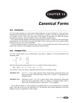 Canonical Forms
10.1 Introduction
Let T be a linear operator on a vector space of ﬁnite dimension. As seen in Chapter 6, T may not have a
diagonal matrix representation. However, it is still possible to ‘‘simplify’’ the matrix representation of T
in a number of ways. This is the main topic of this chapter. In particular, we obtain the primary
decomposition theorem, and the triangular, Jordan, and rational canonical forms.
We comment that the triangular and Jordan canonical forms exist for T if and only if the characteristic
polynomial DðtÞ of T has all its roots in the base ﬁeld K. This is always true if K is the complex ﬁeld C
but may not be true if K is the real ﬁeld R.
We also introduce the idea of a quotient space. This is a very powerful tool, and it will be used in the
proof of the existence of the triangular and rational canonical forms.
10.2 Triangular Form
Let T be a linear operator on an n-dimensional vector space V. Suppose T can be represented by the
triangular matrix
A ¼
a11 a12 . . . a1n
a22 . . . a2n
. . . . . .
ann
2
6
6
4
3
7
7
5
Then the characteristic polynomial DðtÞ of T is a product of linear factors; that is,
DðtÞ ¼ detðtI  AÞ ¼ ðt  a11Þðt  a22Þ    ðt  annÞ
The converse is also true and is an important theorem (proved in Problem 10.28).
THEOREM 10.1: Let T:V ! V be a linear operator whose characteristic polynomial factors into
linear polynomials. Then there exists a basis of V in which T is represented by a
triangular matrix.
THEOREM 10.1: (Alternative Form) Let A be a square matrix whose characteristic polynomial
factors into linear polynomials. Then A is similar to a triangular matrix—that is,
there exists an invertible matrix P such that P1
AP is triangular.
We say that an operator T can be brought into triangular form if it can be represented by a triangular
matrix. Note that in this case, the eigenvalues of T are precisely those entries appearing on the main
diagonal. We give an application of this remark.
CHAPTER 10
325
 