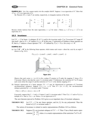 EXAMPLE 10.1 Let A be a square matrix over the complex ﬁeld C. Suppose l is an eigenvalue of A2
. Show that
ﬃﬃﬃ
l
p
or 
ﬃﬃﬃ
l
p
is an eigenvalue of A.
By Theorem 10.1, A and A2
are similar, respectively, to triangular matrices of the form
B ¼
m1 * . . . *
m2 . . . *
. . . . . .
mn
2
6
6
4
3
7
7
5 and B2
¼
m2
1 * . . . *
m2
2 . . . *
. . . . . .
m2
n
2
6
6
4
3
7
7
5
Because similar matrices have the same eigenvalues, l ¼ m2
i for some i. Hence, mi ¼
ﬃﬃﬃ
l
p
or mi ¼ 
ﬃﬃﬃ
l
p
is an
eigenvalue of A.
10.3 Invariance
Let T:V ! V be linear. A subspace W of V is said to be invariant under T or T-invariant if T maps W
into itself—that is, if v 2 W implies TðvÞ 2 W. In this case, T restricted to W deﬁnes a linear operator on
W; that is, T induces a linear operator ^
T:W ! W deﬁned by ^
TðwÞ ¼ TðwÞ for every w 2 W.
EXAMPLE 10.2
(a) Let T: R3
! R3
be the following linear operator, which rotates each vector v about the z-axis by an angle y
(shown in Fig. 10-1):
Tðx; y; zÞ ¼ ðx cos y  y sin y; x sin y þ y cos y; zÞ
Observe that each vector w ¼ ða; b; 0Þ in the xy-plane W remains in W under the mapping T; hence, W is
T-invariant. Observe also that the z-axis U is invariant under T. Furthermore, the restriction of T to W rotates
each vector about the origin O, and the restriction of T to U is the identity mapping of U.
(b) Nonzero eigenvectors of a linear operator T:V ! V may be characterized as generators of T-invariant
one-dimensional subspaces. Suppose TðvÞ ¼ lv, v 6¼ 0. Then W ¼ fkv; k 2 Kg, the one-dimensional
subspace generated by v, is invariant under T because
TðkvÞ ¼ kTðvÞ ¼ kðlvÞ ¼ klv 2 W
Conversely, suppose dim U ¼ 1 and u 6¼ 0 spans U, and U is invariant under T. Then TðuÞ 2 U and so TðuÞ is a
multiple of u—that is, TðuÞ ¼ mu. Hence, u is an eigenvector of T.
The next theorem (proved in Problem 10.3) gives us an important class of invariant subspaces.
THEOREM 10.2: Let T:V ! V be any linear operator, and let f ðtÞ be any polynomial. Then the
kernel of f ðTÞ is invariant under T.
The notion of invariance is related to matrix representations (Problem 10.5) as follows.
THEOREM 10.3: Suppose W is an invariant subspace of T:V ! V. Then T has a block matrix repre-
sentation
A B
0 C
 
, where A is a matrix representation of the restriction ^
T of T to W.
0
W
y
z
x
U
T( )
v
T w
( )
θ
θ
v
w
Figure 10-1
326 CHAPTER 10 Canonical Forms
 