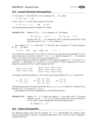 10.4 Invariant Direct-Sum Decompositions
A vector space V is termed the direct sum of subspaces W1; . . . ; Wr, written
V ¼ W1 W2 . . . Wr
if every vector v 2 V can be written uniquely in the form
v ¼ w1 þ w2 þ . . . þ wr; with wi 2 Wi
The following theorem (proved in Problem 10.7) holds.
THEOREM 10.4: Suppose W1; W2; . . . ; Wr are subspaces of V, and suppose
B1 ¼ fw11; w12; . . . ; w1n1
g; . . . ; Br ¼ fwr1; wr2; . . . ; wrnr
g
are bases of W1; W2; . . . ; Wr, respectively. Then V is the direct sum of the Wi if and
only if the union B ¼ B1 [ . . . [ Br is a basis of V.
Now suppose T:V ! V is linear and V is the direct sum of (nonzero) T-invariant subspaces
W1; W2; . . . ; Wr; that is,
V ¼ W1 . . . Wr and TðWiÞ  Wi; i ¼ 1; . . . ; r
Let Ti denote the restriction of T to Wi. Then T is said to be decomposable into the operators Ti or T is
said to be the direct sum of the Ti; written T ¼ T1 . . . Tr: Also, the subspaces W1; . . . ; Wr are said to
reduce T or to form a T-invariant direct-sum decomposition of V.
Consider the special case where two subspaces U and W reduce an operator T:V ! V; say dim U ¼ 2
and dim W ¼ 3, and suppose fu1; u2g and fw1; w2; w3g are bases of U and W, respectively. If T1 and T2
denote the restrictions of T to U and W, respectively, then
T1ðu1Þ ¼ a11u1 þ a12u2
T1ðu2Þ ¼ a21u1 þ a22u2
T2ðw1Þ ¼ b11w1 þ b12w2 þ b13w3
T2ðw2Þ ¼ b21w1 þ b22w2 þ b23w3
T2ðw3Þ ¼ b31w1 þ b32w2 þ b33w3
Accordingly, the following matrices A; B; M are the matrix representations of T1, T2, T, respectively,
A ¼
a11 a21
a12 a22
 
; B ¼
b11 b21 b31
b12 b22 b32
b13 b23 b33
2
4
3
5; M ¼
A 0
0 B
 
The block diagonal matrix M results from the fact that fu1; u2; w1; w2; w3g is a basis of V (Theorem 10.4),
and that TðuiÞ ¼ T1ðuiÞ and TðwjÞ ¼ T2ðwjÞ.
A generalization of the above argument gives us the following theorem.
THEOREM 10.5: Suppose T:V ! V is linear and suppose V is the direct sum of T-invariant
subspaces, say, W1; . . . ; Wr. If Ai is a matrix representation of the restriction of
T to Wi, then T can be represented by the block diagonal matrix:
M ¼ diagðA1; A2; . . . ; ArÞ
10.5 Primary Decomposition
The following theorem shows that any operator T:V ! V is decomposable into operators whose
minimum polynomials are powers of irreducible polynomials. This is the ﬁrst step in obtaining a
canonical form for T.
CHAPTER 10 Canonical Forms 327
 