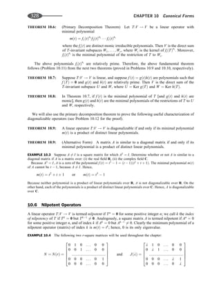 THEOREM 10.6: (Primary Decomposition Theorem) Let T:V ! V be a linear operator with
minimal polynomial
mðtÞ ¼ f1ðtÞn1
f2ðtÞn2
   frðtÞnr
where the fiðtÞ are distinct monic irreducible polynomials. Then V is the direct sum
of T-invariant subspaces W1; . . . ; Wr, where Wi is the kernel of fiðTÞni
. Moreover,
fiðtÞni
is the minimal polynomial of the restriction of T to Wi.
The above polynomials fiðtÞni
are relatively prime. Therefore, the above fundamental theorem
follows (Problem 10.11) from the next two theorems (proved in Problems 10.9 and 10.10, respectively).
THEOREM 10.7: Suppose T:V ! V is linear, and suppose f ðtÞ ¼ gðtÞhðtÞ are polynomials such that
f ðTÞ ¼ 0 and gðtÞ and hðtÞ are relatively prime. Then V is the direct sum of the
T-invariant subspace U and W, where U ¼ Ker gðTÞ and W ¼ Ker hðTÞ.
THEOREM 10.8: In Theorem 10.7, if f ðtÞ is the minimal polynomial of T [and gðtÞ and hðtÞ are
monic], then gðtÞ and hðtÞ are the minimal polynomials of the restrictions of T to U
and W, respectively.
We will also use the primary decomposition theorem to prove the following useful characterization of
diagonalizable operators (see Problem 10.12 for the proof).
THEOREM 10.9: A linear operator T:V ! V is diagonalizable if and only if its minimal polynomial
mðtÞ is a product of distinct linear polynomials.
THEOREM 10.9: (Alternative Form) A matrix A is similar to a diagonal matrix if and only if its
minimal polynomial is a product of distinct linear polynomials.
EXAMPLE 10.3 Suppose A 6¼ I is a square matrix for which A3
¼ I. Determine whether or not A is similar to a
diagonal matrix if A is a matrix over: (i) the real ﬁeld R, (ii) the complex ﬁeld C.
Because A3
¼ I, A is a zero of the polynomial f ðtÞ ¼ t3
 1 ¼ ðt  1Þðt2
þ t þ 1Þ: The minimal polynomial mðtÞ
of A cannot be t  1, because A 6¼ I. Hence,
mðtÞ ¼ t2
þ t þ 1 or mðtÞ ¼ t3
 1
Because neither polynomial is a product of linear polynomials over R, A is not diagonalizable over R. On the
other hand, each of the polynomials is a product of distinct linear polynomials over C. Hence, A is diagonalizable
over C.
10.6 Nilpotent Operators
A linear operator T:V ! V is termed nilpotent if Tn
¼ 0 for some positive integer n; we call k the index
of nilpotency of T if Tk
¼ 0 but Tk1
6¼ 0: Analogously, a square matrix A is termed nilpotent if An
¼ 0
for some positive integer n, and of index k if Ak
¼ 0 but Ak1
6¼ 0. Clearly the minimum polynomial of a
nilpotent operator (matrix) of index k is mðtÞ ¼ tk
; hence, 0 is its only eigenvalue.
EXAMPLE 10.4 The following two r-square matrices will be used throughout the chapter:
N ¼ NðrÞ ¼
0 1 0 . . . 0 0
0 0 1 . . . 0 0
::::::::::::::::::::::::::::::::
0 0 0 . . . 0 1
0 0 0 . . . 0 0
2
6
6
6
6
4
3
7
7
7
7
5
and JðlÞ ¼
l 1 0 . . . 0 0
0 l 1 . . . 0 0
::::::::::::::::::::::::::::::::
0 0 0 . . . l 1
0 0 0 . . . 0 l
2
6
6
6
6
4
3
7
7
7
7
5
328 CHAPTER 10 Canonical Forms
 