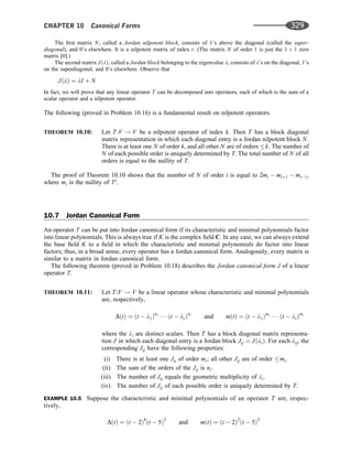 The ﬁrst matrix N, called a Jordan nilpotent block, consists of 1’s above the diagonal (called the super-
diagonal), and 0’s elsewhere. It is a nilpotent matrix of index r. (The matrix N of order 1 is just the 1 1 zero
matrix [0].)
The second matrix JðlÞ, called a Jordan block belonging to the eigenvalue l, consists of l’s on the diagonal, 1’s
on the superdiagonal, and 0’s elsewhere. Observe that
JðlÞ ¼ lI þ N
In fact, we will prove that any linear operator T can be decomposed into operators, each of which is the sum of a
scalar operator and a nilpotent operator.
The following (proved in Problem 10.16) is a fundamental result on nilpotent operators.
THEOREM 10.10: Let T:V ! V be a nilpotent operator of index k. Then T has a block diagonal
matrix representation in which each diagonal entry is a Jordan nilpotent block N.
There is at least one N of order k, and all other N are of orders k. The number of
N of each possible order is uniquely determined by T. The total number of N of all
orders is equal to the nullity of T.
The proof of Theorem 10.10 shows that the number of N of order i is equal to 2mi  miþ1  mi1,
where mi is the nullity of Ti
.
10.7 Jordan Canonical Form
An operator T can be put into Jordan canonical form if its characteristic and minimal polynomials factor
into linear polynomials. This is always true if K is the complex ﬁeld C. In any case, we can always extend
the base ﬁeld K to a ﬁeld in which the characteristic and minimal polynomials do factor into linear
factors; thus, in a broad sense, every operator has a Jordan canonical form. Analogously, every matrix is
similar to a matrix in Jordan canonical form.
The following theorem (proved in Problem 10.18) describes the Jordan canonical form J of a linear
operator T.
THEOREM 10.11: Let T:V ! V be a linear operator whose characteristic and minimal polynomials
are, respectively,
DðtÞ ¼ ðt  l1Þn1
   ðt  lrÞnr
and mðtÞ ¼ ðt  l1Þm1
   ðt  lrÞmr
where the li are distinct scalars. Then T has a block diagonal matrix representa-
tion J in which each diagonal entry is a Jordan block Jij ¼ JðliÞ. For each lij, the
corresponding Jij have the following properties:
(i) There is at least one Jij of order mi; all other Jij are of order mi.
(ii) The sum of the orders of the Jij is ni.
(iii) The number of Jij equals the geometric multiplicity of li.
(iv) The number of Jij of each possible order is uniquely determined by T.
EXAMPLE 10.5 Suppose the characteristic and minimal polynomials of an operator T are, respec-
tively,
DðtÞ ¼ ðt  2Þ4
ðt  5Þ3
and mðtÞ ¼ ðt  2Þ2
ðt  5Þ3
CHAPTER 10 Canonical Forms 329
 