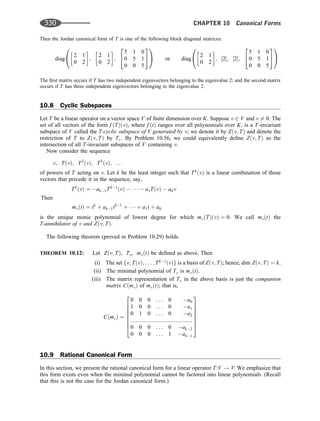 Then the Jordan canonical form of T is one of the following block diagonal matrices:
diag
2 1
0 2
 
;
2 1
0 2
 
;
5 1 0
0 5 1
0 0 5
2
4
3
5
0
@
1
A or diag
2 1
0 2
 
; ½2; ½2;
5 1 0
0 5 1
0 0 5
2
4
3
5
0
@
1
A
The ﬁrst matrix occurs if T has two independent eigenvectors belonging to the eigenvalue 2; and the second matrix
occurs if T has three independent eigenvectors belonging to the eigenvalue 2.
10.8 Cyclic Subspaces
Let T be a linear operator on a vector space V of ﬁnite dimension over K. Suppose v 2 V and v 6¼ 0. The
set of all vectors of the form f ðTÞðvÞ, where f ðtÞ ranges over all polynomials over K, is a T-invariant
subspace of V called the T-cyclic subspace of V generated by v; we denote it by Zðv; TÞ and denote the
restriction of T to Zðv; TÞ by Tv: By Problem 10.56, we could equivalently deﬁne Zðv; TÞ as the
intersection of all T-invariant subspaces of V containing v.
Now consider the sequence
v; TðvÞ; T2
ðvÞ; T3
ðvÞ; . . .
of powers of T acting on v. Let k be the least integer such that Tk
ðvÞ is a linear combination of those
vectors that precede it in the sequence, say,
Tk
ðvÞ ¼ ak1Tk1
ðvÞ      a1TðvÞ  a0v
mvðtÞ ¼ tk
þ ak1tk1
þ    þ a1t þ a0
Then
is the unique monic polynomial of lowest degree for which mvðTÞðvÞ ¼ 0. We call mvðtÞ the
T-annihilator of v and Zðv; TÞ.
The following theorem (proved in Problem 10.29) holds.
THEOREM 10.12: Let Zðv; TÞ, Tv, mvðtÞ be deﬁned as above. Then
(i) The set fv; TðvÞ; . . . ; Tk1
ðvÞg is a basis of Zðv; TÞ; hence, dim Zðv; TÞ ¼ k.
(ii) The minimal polynomial of Tv is mvðtÞ.
(iii) The matrix representation of Tv in the above basis is just the companion
matrix CðmvÞ of mvðtÞ; that is,
CðmvÞ ¼
0 0 0 . . . 0 a0
1 0 0 . . . 0 a1
0 1 0 . . . 0 a2
::::::::::::::::::::::::::::::::::::::::
0 0 0 . . . 0 ak2
0 0 0 . . . 1 ak1
2
6
6
6
6
6
6
4
3
7
7
7
7
7
7
5
10.9 Rational Canonical Form
In this section, we present the rational canonical form for a linear operator T:V ! V. We emphasize that
this form exists even when the minimal polynomial cannot be factored into linear polynomials. (Recall
that this is not the case for the Jordan canonical form.)
330 CHAPTER 10 Canonical Forms
 