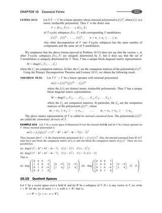 LEMMA 10.13: Let T:V ! V be a linear operator whose minimal polynomial is f ðtÞn
, where f ðtÞ is a
monic irreducible polynomial. Then V is the direct sum
V ¼ Zðv1; TÞ    Zðvr; TÞ
of T-cyclic subspaces Zðvi; TÞ with corresponding T-annihilators
f ðtÞn1
; f ðtÞn2
; . . . ; f ðtÞnr
; n ¼ n1  n2  . . .  nr
Any other decomposition of V into T-cyclic subspaces has the same number of
components and the same set of T-annihilators.
We emphasize that the above lemma (proved in Problem 10.31) does not say that the vectors vi or
other T-cyclic subspaces Zðvi; TÞ are uniquely determined by T, but it does say that the set of
T-annihilators is uniquely determined by T. Thus, T has a unique block diagonal matrix representation:
M ¼ diagðC1; C2; . . . ; CrÞ
where the Ci are companion matrices. In fact, the Ci are the companion matrices of the polynomials f ðtÞni
.
Using the Primary Decomposition Theorem and Lemma 10.13, we obtain the following result.
THEOREM 10.14: Let T:V ! V be a linear operator with minimal polynomial
mðtÞ ¼ f1ðtÞm1
f2ðtÞm2
   fsðtÞms
where the fiðtÞ are distinct monic irreducible polynomials. Then T has a unique
block diagonal matrix representation:
M ¼ diagðC11; C12; . . . ; C1r1
; . . . ; Cs1; Cs2; . . . ; Csrs
Þ
where the Cij are companion matrices. In particular, the Cij are the companion
matrices of the polynomials fiðtÞnij
, where
m1 ¼ n11  n12      n1r1
; . . . ; ms ¼ ns1  ns2      nsrs
The above matrix representation of T is called its rational canonical form. The polynomials fiðtÞnij
are called the elementary divisors of T.
EXAMPLE 10.6 Let V be a vector space of dimension 8 over the rational ﬁeld Q, and let T be a linear operator on
V whose minimal polynomial is
mðtÞ ¼ f1ðtÞf2ðtÞ2
¼ ðt4
 4t3
þ 6t2
 4t  7Þðt  3Þ2
Thus, because dim V ¼ 8; the characteristic polynomial DðtÞ ¼ f1ðtÞ f2ðtÞ4
: Also, the rational canonical form M of T
must have one block the companion matrix of f1ðtÞ and one block the companion matrix of f2ðtÞ2
. There are two
possibilities:
(a) diag½Cðt4
 4t3
þ 6t2
 4t  7Þ, Cððt  3Þ2
Þ, Cððt  3Þ2
Þ
(b) diag½Cðt4
 4t3
þ 6t2
 4t  7Þ, Cððt  3Þ2
Þ, Cðt  3Þ; Cðt  3Þ
That is,
(a) diag
0 0 0 7
1 0 0 4
0 1 0 6
0 0 1 4
2
6
6
4
3
7
7
5;
0 9
1 6
 
;
0 9
1 6
 
0
B
B
@
1
C
C
A; (b) diag
0 0 0 7
1 0 0 4
0 1 0 6
0 0 1 4
2
6
6
4
3
7
7
5;
0 9
1 6
 
; ½3; ½3
0
B
B
@
1
C
C
A
10.10 Quotient Spaces
Let V be a vector space over a ﬁeld K and let W be a subspace of V. If v is any vector in V, we write
v þ W for the set of sums v þ w with w 2 W; that is,
v þ W ¼ fv þ w : w 2 Wg
CHAPTER 10 Canonical Forms 331
 