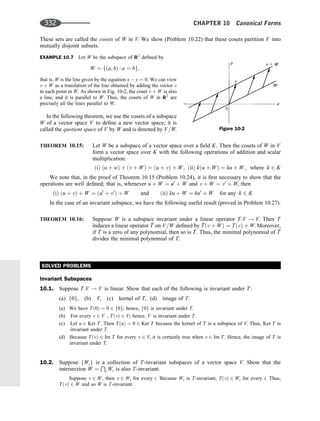 These sets are called the cosets of W in V. We show (Problem 10.22) that these cosets partition V into
mutually disjoint subsets.
EXAMPLE 10.7 Let W be the subspace of R2
deﬁned by
W ¼ fða; bÞ : a ¼ bg;
that is, W is the line given by the equation x  y ¼ 0. We can view
v þ W as a translation of the line obtained by adding the vector v
to each point in W. As shown in Fig. 10-2, the coset v þ W is also
a line, and it is parallel to W. Thus, the cosets of W in R2
are
precisely all the lines parallel to W.
In the following theorem, we use the cosets of a subspace
W of a vector space V to deﬁne a new vector space; it is
called the quotient space of V by W and is denoted by V=W.
THEOREM 10.15: Let W be a subspace of a vector space over a ﬁeld K. Then the cosets of W in V
form a vector space over K with the following operations of addition and scalar
multiplication:
ðiÞ ðu þ wÞ þ ðv þ WÞ ¼ ðu þ vÞ þ W; ðiiÞ kðu þ WÞ ¼ ku þ W; where k 2 K
We note that, in the proof of Theorem 10.15 (Problem 10.24), it is ﬁrst necessary to show that the
operations are well deﬁned; that is, whenever u þ W ¼ u0
þ W and v þ W ¼ v0
þ W, then
ðiÞ ðu þ vÞ þ W ¼ ðu0
þ v0
Þ þ W and ðiiÞ ku þ W ¼ ku0
þ W for any k 2 K
In the case of an invariant subspace, we have the following useful result (proved in Problem 10.27).
THEOREM 10.16: Suppose W is a subspace invariant under a linear operator T:V ! V. Then T
induces a linear operator 
T on V=W deﬁned by 
Tðv þ WÞ ¼ TðvÞ þ W. Moreover,
if T is a zero of any polynomial, then so is 
T. Thus, the minimal polynomial of 
T
divides the minimal polynomial of T.
SOLVED PROBLEMS
Invariant Subspaces
10.1. Suppose T:V ! V is linear. Show that each of the following is invariant under T:
(a) f0g, (b) V, (c) kernel of T, (d) image of T.
(a) We have Tð0Þ ¼ 0 2 f0g; hence, f0g is invariant under T.
(b) For every v 2 V , TðvÞ 2 V; hence, V is invariant under T.
(c) Let u 2 Ker T. Then TðuÞ ¼ 0 2 Ker T because the kernel of T is a subspace of V. Thus, Ker T is
invariant under T.
(d) Because TðvÞ 2 Im T for every v 2 V, it is certainly true when v 2 Im T. Hence, the image of T is
invariant under T.
10.2. Suppose fWig is a collection of T-invariant subspaces of a vector space V. Show that the
intersection W ¼
T
i Wi is also T-invariant.
Suppose v 2 W; then v 2 Wi for every i. Because Wi is T-invariant, TðvÞ 2 Wi for every i. Thus,
TðvÞ 2 W and so W is T-invariant.
Figure 10-2
332 CHAPTER 10 Canonical Forms
 