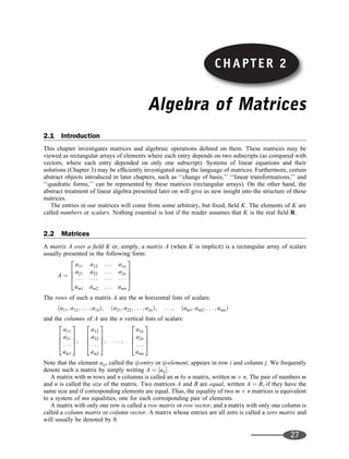 Algebra of Matrices
2.1 Introduction
This chapter investigates matrices and algebraic operations deﬁned on them. These matrices may be
viewed as rectangular arrays of elements where each entry depends on two subscripts (as compared with
vectors, where each entry depended on only one subscript). Systems of linear equations and their
solutions (Chapter 3) may be efﬁciently investigated using the language of matrices. Furthermore, certain
abstract objects introduced in later chapters, such as ‘‘change of basis,’’ ‘‘linear transformations,’’ and
‘‘quadratic forms,’’ can be represented by these matrices (rectangular arrays). On the other hand, the
abstract treatment of linear algebra presented later on will give us new insight into the structure of these
matrices.
The entries in our matrices will come from some arbitrary, but ﬁxed, ﬁeld K. The elements of K are
called numbers or scalars. Nothing essential is lost if the reader assumes that K is the real ﬁeld R.
2.2 Matrices
A matrix A over a ﬁeld K or, simply, a matrix A (when K is implicit) is a rectangular array of scalars
usually presented in the following form:
A ¼
a11 a12 . . . a1n
a21 a22 . . . a2n
           
am1 am2 . . . amn
2
6
6
4
3
7
7
5
The rows of such a matrix A are the m horizontal lists of scalars:
ða11; a12; . . . ; a1nÞ; ða21; a22; . . . ; a2nÞ; . . . ; ðam1; am2; . . . ; amnÞ
and the columns of A are the n vertical lists of scalars:
a11
a21
. . .
am1
2
6
6
4
3
7
7
5;
a12
a22
. . .
am2
2
6
6
4
3
7
7
5; . . . ;
a1n
a2n
. . .
amn
2
6
6
4
3
7
7
5
Note that the element aij, called the ij-entry or ij-element, appears in row i and column j. We frequently
denote such a matrix by simply writing A ¼ ½aij.
A matrix with m rows and n columns is called an m by n matrix, written m n. The pair of numbers m
and n is called the size of the matrix. Two matrices A and B are equal, written A ¼ B, if they have the
same size and if corresponding elements are equal. Thus, the equality of two m n matrices is equivalent
to a system of mn equalities, one for each corresponding pair of elements.
A matrix with only one row is called a row matrix or row vector, and a matrix with only one column is
called a column matrix or column vector. A matrix whose entries are all zero is called a zero matrix and
will usually be denoted by 0.
27
CHAPTER 2
 