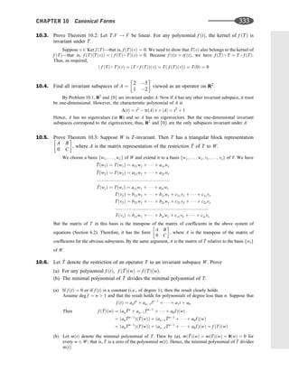 10.3. Prove Theorem 10.2: Let T:V ! V be linear. For any polynomial f ðtÞ, the kernel of f ðTÞ is
invariant under T.
Suppose v 2 Ker f ðTÞ—that is, f ðTÞðvÞ ¼ 0. We need to show that TðvÞ also belongs to the kernel of
f ðTÞ—that is, f ðTÞðTðvÞÞ ¼ ð f ðTÞ  TÞðvÞ ¼ 0. Because f ðtÞt ¼ tf ðtÞ, we have f ðTÞ  T ¼ T  f ðTÞ.
Thus, as required,
ð f ðTÞ  TÞðvÞ ¼ ðT  f ðTÞÞðvÞ ¼ Tð f ðTÞðvÞÞ ¼ Tð0Þ ¼ 0
10.4. Find all invariant subspaces of A ¼
2 5
1 2
 
viewed as an operator on R2
.
By Problem 10.1, R2
and f0g are invariant under A. Now if A has any other invariant subspace, it must
be one-dimensional. However, the characteristic polynomial of A is
DðtÞ ¼ t2
 trðAÞ t þ jAj ¼ t2
þ 1
Hence, A has no eigenvalues (in R) and so A has no eigenvectors. But the one-dimensional invariant
subspaces correspond to the eigenvectors; thus, R2
and f0g are the only subspaces invariant under A.
10.5. Prove Theorem 10.3: Suppose W is T-invariant. Then T has a triangular block representation
A B
0 C
 
, where A is the matrix representation of the restriction ^
T of T to W.
We choose a basis fw1; . . . ; wrg of W and extend it to a basis fw1; . . . ; wr; v1; . . . ; vsg of V. We have
^
Tðw1Þ ¼ Tðw1Þ ¼ a11w1 þ    þ a1rwr
^
Tðw2Þ ¼ Tðw2Þ ¼ a21w1 þ    þ a2rwr
::::::::::::::::::::::::::::::::::::::::::::::::::::::::::
^
TðwrÞ ¼ TðwrÞ ¼ ar1w1 þ    þ arrwr
Tðv1Þ ¼ b11w1 þ    þ b1rwr þ c11v1 þ    þ c1svs
Tðv2Þ ¼ b21w1 þ    þ b2rwr þ c21v1 þ    þ c2svs
::::::::::::::::::::::::::::::::::::::::::::::::::::::::::::::::::::::::::
TðvsÞ ¼ bs1w1 þ    þ bsrwr þ cs1v1 þ    þ cssvs
But the matrix of T in this basis is the transpose of the matrix of coefﬁcients in the above system of
equations (Section 6.2). Therefore, it has the form
A B
0 C
 
, where A is the transpose of the matrix of
coefﬁcients for the obvious subsystem. By the same argument, A is the matrix of ^
T relative to the basis fwig
of W.
10.6. Let ^
T denote the restriction of an operator T to an invariant subspace W. Prove
(a) For any polynomial f ðtÞ, f ð ^
TÞðwÞ ¼ f ðTÞðwÞ.
(b) The minimal polynomial of ^
T divides the minimal polynomial of T.
(a) If f ðtÞ ¼ 0 or if f ðtÞ is a constant (i.e., of degree 1), then the result clearly holds.
Assume deg f ¼ n  1 and that the result holds for polynomials of degree less than n. Suppose that
f ðtÞ ¼ antn
þ an1tn1
þ    þ a1t þ a0
f ð ^
TÞðwÞ ¼ ðan
^
Tn
þ an1
^
Tn1
þ    þ a0IÞðwÞ
¼ ðan
^
Tn1
Þð ^
TðwÞÞ þ ðan1
^
Tn1
þ    þ a0IÞðwÞ
¼ ðanTn1
ÞðTðwÞÞ þ ðan1Tn1
þ    þ a0IÞðwÞ ¼ f ðTÞðwÞ
Then
(b) Let mðtÞ denote the minimal polynomial of T. Then by (a), mð ^
TÞðwÞ ¼ mðTÞðwÞ ¼ 0ðwÞ ¼ 0 for
every w 2 W; that is, ^
T is a zero of the polynomial mðtÞ. Hence, the minimal polynomial of ^
T divides
mðtÞ.
CHAPTER 10 Canonical Forms 333
 