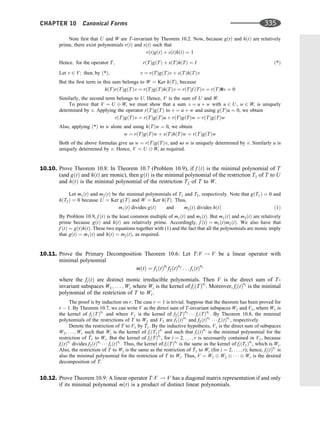 Note ﬁrst that U and W are T-invariant by Theorem 10.2. Now, because gðtÞ and hðtÞ are relatively
prime, there exist polynomials rðtÞ and sðtÞ such that
rðtÞgðtÞ þ sðtÞhðtÞ ¼ 1
Hence; for the operator T; rðTÞgðTÞ þ sðTÞhðTÞ ¼ I ð*Þ
Let v 2 V; then; by ð*Þ; v ¼ rðTÞgðTÞv þ sðTÞhðTÞv
But the ﬁrst term in this sum belongs to W ¼ Ker hðTÞ, because
hðTÞrðTÞgðTÞv ¼ rðTÞgðTÞhðTÞv ¼ rðTÞf ðTÞv ¼ rðTÞ0v ¼ 0
Similarly, the second term belongs to U. Hence, V is the sum of U and W.
To prove that V ¼ U W, we must show that a sum v ¼ u þ w with u 2 U, w 2 W, is uniquely
determined by v. Applying the operator rðTÞgðTÞ to v ¼ u þ w and using gðTÞu ¼ 0, we obtain
rðTÞgðTÞv ¼ rðTÞgðTÞu þ rðTÞgðTÞw ¼ rðTÞgðTÞw
Also, applying ð*Þ to w alone and using hðTÞw ¼ 0, we obtain
w ¼ rðTÞgðTÞw þ sðTÞhðTÞw ¼ rðTÞgðTÞw
Both of the above formulas give us w ¼ rðTÞgðTÞv, and so w is uniquely determined by v. Similarly u is
uniquely determined by v. Hence, V ¼ U W, as required.
10.10. Prove Theorem 10.8: In Theorem 10.7 (Problem 10.9), if f ðtÞ is the minimal polynomial of T
(and gðtÞ and hðtÞ are monic), then gðtÞ is the minimal polynomial of the restriction T1 of T to U
and hðtÞ is the minimal polynomial of the restriction T2 of T to W.
Let m1ðtÞ and m2ðtÞ be the minimal polynomials of T1 and T2, respectively. Note that gðT1Þ ¼ 0 and
hðT2Þ ¼ 0 because U ¼ Ker gðTÞ and W ¼ Ker hðTÞ. Thus,
m1ðtÞ divides gðtÞ and m2ðtÞ divides hðtÞ ð1Þ
By Problem 10.9, f ðtÞ is the least common multiple of m1ðtÞ and m2ðtÞ. But m1ðtÞ and m2ðtÞ are relatively
prime because gðtÞ and hðtÞ are relatively prime. Accordingly, f ðtÞ ¼ m1ðtÞm2ðtÞ. We also have that
f ðtÞ ¼ gðtÞhðtÞ. These two equations together with (1) and the fact that all the polynomials are monic imply
that gðtÞ ¼ m1ðtÞ and hðtÞ ¼ m2ðtÞ, as required.
10.11. Prove the Primary Decomposition Theorem 10.6: Let T:V ! V be a linear operator with
minimal polynomial
mðtÞ ¼ f1ðtÞn1
f2ðtÞn2
. . . frðtÞnr
where the fiðtÞ are distinct monic irreducible polynomials. Then V is the direct sum of T-
invariant subspaces W1; . . . ; Wr where Wi is the kernel of fiðTÞni
. Moreover, fiðtÞni
is the minimal
polynomial of the restriction of T to Wi.
The proof is by induction on r. The case r ¼ 1 is trivial. Suppose that the theorem has been proved for
r  1. By Theorem 10.7, we can write V as the direct sum of T-invariant subspaces W1 and V1, where W1 is
the kernel of f1ðTÞn1
and where V1 is the kernel of f2ðTÞn2
   frðTÞnr
. By Theorem 10.8, the minimal
polynomials of the restrictions of T to W1 and V1 are f1ðtÞn1
and f2ðtÞn2
   frðtÞnr
, respectively.
Denote the restriction of T to V1 by ^
T1. By the inductive hypothesis, V1 is the direct sum of subspaces
W2; . . . ; Wr such that Wi is the kernel of fiðT1Þni
and such that fiðtÞni
is the minimal polynomial for the
restriction of ^
T1 to Wi. But the kernel of fiðTÞni
, for i ¼ 2; . . . ; r is necessarily contained in V1, because
fiðtÞni
divides f2ðtÞn2
   frðtÞnr
. Thus, the kernel of fiðTÞni
is the same as the kernel of fiðT1Þni
, which is Wi.
Also, the restriction of T to Wi is the same as the restriction of ^
T1 to Wi (for i ¼ 2; . . . ; r); hence, fiðtÞni
is
also the minimal polynomial for the restriction of T to Wi. Thus, V ¼ W1 W2    Wr is the desired
decomposition of T.
10.12. Prove Theorem 10.9: A linear operator T:V ! V has a diagonal matrix representation if and only
if its minimal polynomal mðtÞ is a product of distinct linear polynomials.
CHAPTER 10 Canonical Forms 335
 
