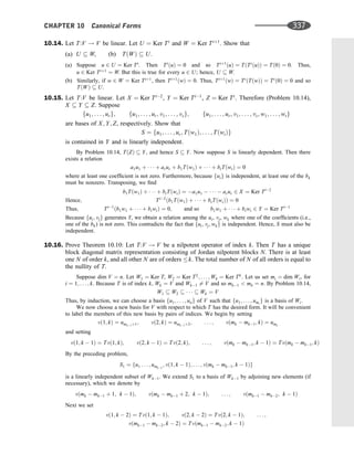 10.14. Let T:V ! V be linear. Let U ¼ Ker Ti
and W ¼ Ker Tiþ1
. Show that
(a) U  W, (b) TðWÞ  U.
(a) Suppose u 2 U ¼ Ker Ti
. Then Ti
ðuÞ ¼ 0 and so Tiþ1
ðuÞ ¼ TðTi
ðuÞÞ ¼ Tð0Þ ¼ 0. Thus,
u 2 Ker Tiþ1
¼ W. But this is true for every u 2 U; hence, U  W.
(b) Similarly, if w 2 W ¼ Ker Tiþ1
, then Tiþ1
ðwÞ ¼ 0: Thus, Tiþ1
ðwÞ ¼ Ti
ðTðwÞÞ ¼ Ti
ð0Þ ¼ 0 and so
TðWÞ  U.
10.15. Let T:V be linear. Let X ¼ Ker Ti2
, Y ¼ Ker Ti1
, Z ¼ Ker Ti
. Therefore (Problem 10.14),
X  Y  Z. Suppose
fu1; . . . ; urg; fu1; . . . ; ur; v1; . . . ; vsg; fu1; . . . ; ur; v1; . . . ; vs; w1; . . . ; wtg
are bases of X; Y; Z, respectively. Show that
S ¼ fu1; . . . ; ur; Tðw1Þ; . . . ; TðwtÞg
is contained in Y and is linearly independent.
By Problem 10.14, TðZÞ  Y, and hence S  Y. Now suppose S is linearly dependent. Then there
exists a relation
a1u1 þ    þ arur þ b1Tðw1Þ þ    þ btTðwtÞ ¼ 0
where at least one coefﬁcient is not zero. Furthermore, because fuig is independent, at least one of the bk
must be nonzero. Transposing, we ﬁnd
b1Tðw1Þ þ    þ btTðwtÞ ¼ a1u1      arur 2 X ¼ Ker Ti2
Hence; Ti2
ðb1Tðw1Þ þ    þ btTðwtÞÞ ¼ 0
Thus; Ti1
ðb1w1 þ    þ btwtÞ ¼ 0; and so b1w1 þ    þ btwt 2 Y ¼ Ker Ti1
Because fui; vjg generates Y, we obtain a relation among the ui, vj, wk where one of the coefﬁcients (i.e.,
one of the bk) is not zero. This contradicts the fact that fui; vj; wkg is independent. Hence, S must also be
independent.
10.16. Prove Theorem 10.10: Let T:V ! V be a nilpotent operator of index k. Then T has a unique
block diagonal matrix representation consisting of Jordan nilpotent blocks N. There is at least
one N of order k, and all other N are of orders k. The total number of N of all orders is equal to
the nullity of T.
Suppose dim V ¼ n. Let W1 ¼ Ker T, W2 ¼ Ker T2
; . . . ; Wk ¼ Ker Tk
. Let us set mi ¼ dim Wi, for
i ¼ 1; . . . ; k. Because T is of index k, Wk ¼ V and Wk1 6¼ V and so mk1  mk ¼ n. By Problem 10.14,
W1  W2      Wk ¼ V
Thus, by induction, we can choose a basis fu1; . . . ; ung of V such that fu1; . . . ; umi
g is a basis of Wi.
We now choose a new basis for V with respect to which T has the desired form. It will be convenient
to label the members of this new basis by pairs of indices. We begin by setting
vð1; kÞ ¼ umk1þ1; vð2; kÞ ¼ umk1þ2; . . . ; vðmk  mk1; kÞ ¼ umk
and setting
vð1; k  1Þ ¼ Tvð1; kÞ; vð2; k  1Þ ¼ Tvð2; kÞ; . . . ; vðmk  mk1; k  1Þ ¼ Tvðmk  mk1; kÞ
By the preceding problem,
S1 ¼ fu1 . . . ; umk2
; vð1; k  1Þ; . . . ; vðmk  mk1; k  1Þg
is a linearly independent subset of Wk1. We extend S1 to a basis of Wk1 by adjoining new elements (if
necessary), which we denote by
vðmk  mk1 þ 1; k  1Þ; vðmk  mk1 þ 2; k  1Þ; . . . ; vðmk1  mk2; k  1Þ
Next we set
vð1; k  2Þ ¼ Tvð1; k  1Þ; vð2; k  2Þ ¼ Tvð2; k  1Þ; . . . ;
vðmk1  mk2; k  2Þ ¼ Tvðmk1  mk2; k  1Þ
CHAPTER 10 Canonical Forms 337
 