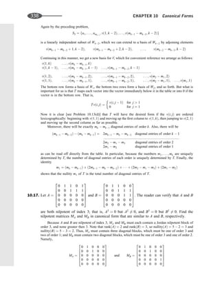 Again by the preceding problem,
S2 ¼ fu1; . . . ; umks
; vð1; k  2Þ; . . . ; vðmk1  mk2; k  2Þg
is a linearly independent subset of Wk2, which we can extend to a basis of Wk2 by adjoining elements
vðmk1  mk2 þ 1; k  2Þ; vðmk1  mk2 þ 2; k  2Þ; . . . ; vðmk2  mk3; k  2Þ
Continuing in this manner, we get a new basis for V, which for convenient reference we arrange as follows:
vð1; kÞ . . . ; vðmk  mk1; kÞ
vð1; k  1Þ; . . . ; vðmk  mk1; k  1Þ . . . ; vðmk1  mk2; k  1Þ
:::::::::::::::::::::::::::::::::::::::::::::::::::::::::::::::::::::::
vð1; 2Þ; . . . ; vðmk  mk1; 2Þ; . . . ; vðmk1  mk2; 2Þ; . . . ; vðm2  m1; 2Þ
vð1; 1Þ; . . . ; vðmk  mk1; 1Þ; . . . ; vðmk1  mk2; 1Þ; . . . ; vðm2  m1; 1Þ; . . . ; vðm1; 1Þ
The bottom row forms a basis of W1, the bottom two rows form a basis of W2, and so forth. But what is
important for us is that T maps each vector into the vector immediately below it in the table or into 0 if the
vector is in the bottom row. That is,
Tvði; jÞ ¼
vði; j  1Þ for j  1
0 for j ¼ 1
Now it is clear [see Problem 10.13(d)] that T will have the desired form if the vði; jÞ are ordered
lexicographically: beginning with vð1; 1Þ and moving up the ﬁrst column to vð1; kÞ, then jumping to vð2; 1Þ
and moving up the second column as far as possible.
Moreover, there will be exactly mk  mk1 diagonal entries of order k: Also, there will be
ðmk1  mk2Þ  ðmk  mk1Þ ¼ 2mk1  mk  mk2 diagonal entries of order k  1
:::::::::::::::::::::::::::::::::::::::::::::::::::::::::::::::::::::::::::::::
2m2  m1  m3 diagonal entries of order 2
2m1  m2 diagonal entries of order 1
as can be read off directly from the table. In particular, because the numbers m1; . . . ; mk are uniquely
determined by T, the number of diagonal entries of each order is uniquely determined by T. Finally, the
identity
m1 ¼ ðmk  mk1Þ þ ð2mk1  mk  mk2Þ þ    þ ð2m2  m1  m3Þ þ ð2m1  m2Þ
shows that the nullity m1 of T is the total number of diagonal entries of T.
10.17. Let A ¼
0 1 1 0 1
0 0 1 1 1
0 0 0 0 0
0 0 0 0 0
0 0 0 0 0
2
6
6
6
6
4
3
7
7
7
7
5
and B ¼
0 1 1 0 0
0 0 1 1 1
0 0 0 1 1
0 0 0 0 0
0 0 0 0 0
2
6
6
6
6
4
3
7
7
7
7
5
. The reader can verify that A and B
are both nilpotent of index 3; that is, A3
¼ 0 but A2
6¼ 0, and B3
¼ 0 but B2
6¼ 0. Find the
nilpotent matrices MA and MB in canonical form that are similar to A and B, respectively.
Because A and B are nilpotent of index 3, MA and MB must each contain a Jordan nilpotent block of
order 3, and none greater then 3. Note that rankðAÞ ¼ 2 and rankðBÞ ¼ 3, so nullityðAÞ ¼ 5  2 ¼ 3 and
nullityðBÞ ¼ 5  3 ¼ 2. Thus, MA must contain three diagonal blocks, which must be one of order 3 and
two of order 1; and MB must contain two diagonal blocks, which must be one of order 3 and one of order 2.
Namely,
MA ¼
0 1 0 0 0
0 0 1 0 0
0 0 0 0 0
0 0 0 0 0
0 0 0 0 0
2
6
6
6
6
4
3
7
7
7
7
5
and MB ¼
0 1 0 0 0
0 0 1 0 0
0 0 0 0 0
0 0 0 0 1
0 0 0 0 0
2
6
6
6
6
4
3
7
7
7
7
5
338 CHAPTER 10 Canonical Forms
 