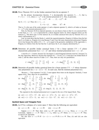 10.18. Prove Theorem 10.11 on the Jordan canonical form for an operator T.
By the primary decomposition theorem, T is decomposable into operators T1; . . . ; Tr; that is,
T ¼ T1    Tr, where ðt  liÞmi
is the minimal polynomial of Ti. Thus, in particular,
ðT1  l1IÞm1
¼ 0; . . . ; ðTr  lrIÞmr
¼ 0
Set Ni ¼ Ti  liI. Then, for i ¼ 1; . . . ; r,
Ti ¼ Ni þ liI; where Nmi
i ¼ 0
That is, Ti is the sum of the scalar operator liI and a nilpotent operator Ni, which is of index mi because
ðt  liÞm
i is the minimal polynomial of Ti.
Now, by Theorem 10.10 on nilpotent operators, we can choose a basis so that Ni is in canonical form.
In this basis, Ti ¼ Ni þ liI is represented by a block diagonal matrix Mi whose diagonal entries are the
matrices Jij. The direct sum J of the matrices Mi is in Jordan canonical form and, by Theorem 10.5, is a
matrix representation of T.
Last, we must show that the blocks Jij satisfy the required properties. Property (i) follows from the fact
that Ni is of index mi. Property (ii) is true because T and J have the same characteristic polynomial. Property
(iii) is true because the nullity of Ni ¼ Ti  liI is equal to the geometric multiplicity of the eigenvalue li.
Property (iv) follows from the fact that the Ti and hence the Ni are uniquely determined by T.
10.19. Determine all possible Jordan canonical forms J for a linear operator T:V ! V whose
characteristic polynomial DðtÞ ¼ ðt  2Þ5
and whose minimal polynomial mðtÞ ¼ ðt  2Þ2
.
J must be a 5 5 matrix, because DðtÞ has degree 5, and all diagonal elements must be 2, because 2 is
the only eigenvalue. Moreover, because the exponent of t  2 in mðtÞ is 2, J must have one Jordan block of
order 2, and the others must be of order 2 or 1. Thus, there are only two possibilities:
J ¼ diag
2 1
2
 
;
2 1
2
 
; ½2
 
or J ¼ diag
2 1
2
 
; ½2; ½2; ½2
 
10.20. Determine all possible Jordan canonical forms for a linear operator T:V ! V whose character-
istic polynomial DðtÞ ¼ ðt  2Þ3
ðt  5Þ2
. In each case, ﬁnd the minimal polynomial mðtÞ.
Because t  2 has exponent 3 in DðtÞ, 2 must appear three times on the diagonal. Similarly, 5 must
appear twice. Thus, there are six possibilities:
(a) diag
2 1
2 1
2
2
4
3
5;
5 1
5
 
0
@
1
A, (b) diag
2 1
2 1
2
2
4
3
5; ½5; ½5
0
@
1
A,
(c) diag
2 1
2
 
; ½2;
5 1
5
 
 
, (d) diag
2 1
2
 
; ½2; ½5; ½5
 
,
(e) diag ½2; ½2; ½2;
5 1
5
 
 
, (f ) diagð½2; ½2; ½2; ½5; ½5Þ
The exponent in the minimal polynomial mðtÞ is equal to the size of the largest block. Thus,
(a) mðtÞ ¼ ðt  2Þ3
ðt  5Þ2
, (b) mðtÞ ¼ ðt  2Þ3
ðt  5Þ, (c) mðtÞ ¼ ðt  2Þ2
ðt  5Þ2
,
(d) mðtÞ ¼ ðt  2Þ2
ðt  5Þ, (e) mðtÞ ¼ ðt  2Þðt  5Þ2
, (f ) mðtÞ ¼ ðt  2Þðt  5Þ
Quotient Space and Triangular Form
10.21. Let W be a subspace of a vector space V. Show that the following are equivalent:
(i) u 2 v þ W, (ii) u  v 2 W, (iii) v 2 u þ W.
Suppose u 2 v þ W. Then there exists w0 2 W such that u ¼ v þ w0. Hence, u  v ¼ w0 2 W.
Conversely, suppose u  v 2 W. Then u  v ¼ w0 where w0 2 W. Hence, u ¼ v þ w0 2 v þ W. Thus,
(i) and (ii) are equivalent.
We also have u  v 2 W iff  ðu  vÞ ¼ v  u 2 W iffv 2 u þ W. Thus, (ii) and (iii) are also
equivalent.
CHAPTER 10 Canonical Forms 339
 