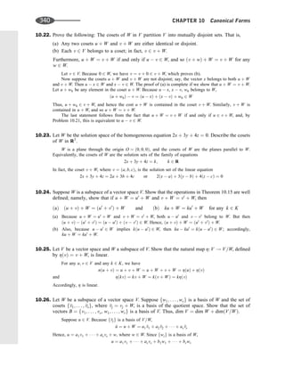 10.22. Prove the following: The cosets of W in V partition V into mutually disjoint sets. That is,
(a) Any two cosets u þ W and v þ W are either identical or disjoint.
(b) Each v 2 V belongs to a coset; in fact, v 2 v þ W.
Furthermore, u þ W ¼ v þ W if and only if u  v 2 W, and so ðv þ wÞ þ W ¼ v þ W for any
w 2 W.
Let v 2 V. Because 0 2 W, we have v ¼ v þ 0 2 v þ W, which proves (b).
Now suppose the cosets u þ W and v þ W are not disjoint; say, the vector x belongs to both u þ W
and v þ W. Then u  x 2 W and x  v 2 W. The proof of (a) is complete if we show that u þ W ¼ v þ W.
Let u þ w0 be any element in the coset u þ W. Because u  x, x  v, w0 belongs to W,
ðu þ w0Þ  v ¼ ðu  xÞ þ ðx  vÞ þ w0 2 W
Thus, u þ w0 2 v þ W, and hence the cost u þ W is contained in the coset v þ W. Similarly, v þ W is
contained in u þ W, and so u þ W ¼ v þ W.
The last statement follows from the fact that u þ W ¼ v þ W if and only if u 2 v þ W, and, by
Problem 10.21, this is equivalent to u  v 2 W.
10.23. Let W be the solution space of the homogeneous equation 2x þ 3y þ 4z ¼ 0. Describe the cosets
of W in R3
.
W is a plane through the origin O ¼ ð0; 0; 0Þ, and the cosets of W are the planes parallel to W.
Equivalently, the cosets of W are the solution sets of the family of equations
2x þ 3y þ 4z ¼ k; k 2 R
In fact, the coset v þ W, where v ¼ ða; b; cÞ, is the solution set of the linear equation
2x þ 3y þ 4z ¼ 2a þ 3b þ 4c or 2ðx  aÞ þ 3ðy  bÞ þ 4ðz  cÞ ¼ 0
10.24. Suppose W is a subspace of a vector space V. Show that the operations in Theorem 10.15 are well
deﬁned; namely, show that if u þ W ¼ u0
þ W and v þ W ¼ v0
þ W, then
ðaÞ ðu þ vÞ þ W ¼ ðu0
þ v0
Þ þ W and ðbÞ ku þ W ¼ ku0
þ W for any k 2 K
(a) Because u þ W ¼ u0
þ W and v þ W ¼ v0
þ W, both u  u0
and v  v0
belong to W. But then
ðu þ vÞ  ðu0
þ v0
Þ ¼ ðu  u0
Þ þ ðv  v0
Þ 2 W. Hence, ðu þ vÞ þ W ¼ ðu0
þ v0
Þ þ W.
(b) Also, because u  u0
2 W implies kðu  u0
Þ 2 W, then ku  ku0
¼ kðu  u0
Þ 2 W; accordingly,
ku þ W ¼ ku0
þ W.
10.25. Let V be a vector space and W a subspace of V. Show that the natural map Z: V ! V=W, deﬁned
by ZðvÞ ¼ v þ W, is linear.
For any u; v 2 V and any k 2 K, we have
nðu þ vÞ ¼ u þ v þ W ¼ u þ W þ v þ W ¼ ZðuÞ þ ZðvÞ
and ZðkvÞ ¼ kv þ W ¼ kðv þ WÞ ¼ kZðvÞ
Accordingly, Z is linear.
10.26. Let W be a subspace of a vector space V. Suppose fw1; . . . ; wrg is a basis of W and the set of
cosets f
v1; . . . ; 
vsg, where 
vj ¼ vj þ W, is a basis of the quotient space. Show that the set of
vectors B ¼ fv1; . . . ; vs, w1; . . . ; wrg is a basis of V. Thus, dim V ¼ dim W þ dimðV=WÞ.
Suppose u 2 V. Because f
vjg is a basis of V=W,

u ¼ u þ W ¼ a1 
v1 þ a2 
v2 þ    þ as
vs
Hence, u ¼ a1v1 þ    þ asvs þ w, where w 2 W. Since fwig is a basis of W,
u ¼ a1v1 þ    þ asvs þ b1w1 þ    þ brwr
340 CHAPTER 10 Canonical Forms
 