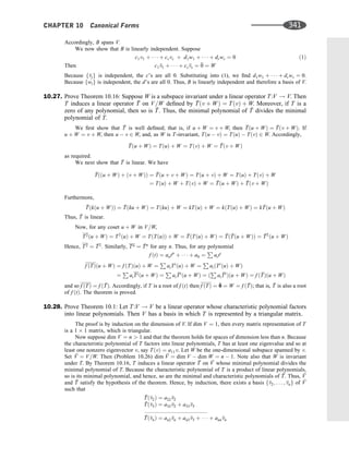 Accordingly, B spans V.
We now show that B is linearly independent. Suppose
c1v1 þ    þ csvs þ d1w1 þ    þ drwr ¼ 0 ð1Þ
Then c1 
v1 þ    þ cs
vs ¼ 
0 ¼ W
Because f
vjg is independent, the c’s are all 0. Substituting into (1), we ﬁnd d1w1 þ    þ drwr ¼ 0.
Because fwig is independent, the d’s are all 0. Thus, B is linearly independent and therefore a basis of V.
10.27. Prove Theorem 10.16: Suppose W is a subspace invariant under a linear operator T:V ! V. Then
T induces a linear operator 
T on V=W deﬁned by 
Tðv þ WÞ ¼ TðvÞ þ W. Moreover, if T is a
zero of any polynomial, then so is 
T. Thus, the minimal polynomial of 
T divides the minimal
polynomial of T.
We ﬁrst show that 
T is well deﬁned; that is, if u þ W ¼ v þ W, then 
Tðu þ WÞ ¼ 
Tðv þ WÞ. If
u þ W ¼ v þ W, then u  v 2 W, and, as W is T-invariant, Tðu  vÞ ¼ TðuÞ  TðvÞ 2 W. Accordingly,

Tðu þ WÞ ¼ TðuÞ þ W ¼ TðvÞ þ W ¼ 
Tðv þ WÞ
as required.
We next show that 
T is linear. We have

Tððu þ WÞ þ ðv þ WÞÞ ¼ 
Tðu þ v þ WÞ ¼ Tðu þ vÞ þ W ¼ TðuÞ þ TðvÞ þ W
¼ TðuÞ þ W þ TðvÞ þ W ¼ 
Tðu þ WÞ þ 
Tðv þ WÞ
Furthermore,

Tðkðu þ WÞÞ ¼ 
Tðku þ WÞ ¼ TðkuÞ þ W ¼ kTðuÞ þ W ¼ kðTðuÞ þ WÞ ¼ k ^
Tðu þ WÞ
Thus, 
T is linear.
Now, for any coset u þ W in V=W,
T2ðu þ WÞ ¼ T2
ðuÞ þ W ¼ TðTðuÞÞ þ W ¼ 
TðTðuÞ þ WÞ ¼ 
Tð 
Tðu þ WÞÞ ¼ 
T2
ðu þ WÞ
Hence, T2 ¼ 
T2
. Similarly, Tn ¼ 
Tn
for any n. Thus, for any polynomial
f ðtÞ ¼ antn
þ    þ a0 ¼
P
aiti
f ðTÞðu þ WÞ ¼ f ðTÞðuÞ þ W ¼
P
aiTi
ðuÞ þ W ¼
P
aiðTi
ðuÞ þ WÞ
¼
P
aiTiðu þ WÞ ¼
P
ai

Ti
ðu þ WÞ ¼ ð
P
ai

Ti
Þðu þ WÞ ¼ f ð 
TÞðu þ WÞ
and so f ðTÞ ¼ f ð 
TÞ. Accordingly, if T is a root of f ðtÞ then f ðTÞ ¼ 
0 ¼ W ¼ f ð 
TÞ; that is, 
T is also a root
of f ðtÞ. The theorem is proved.
10.28. Prove Theorem 10.1: Let T:V ! V be a linear operator whose characteristic polynomial factors
into linear polynomials. Then V has a basis in which T is represented by a triangular matrix.
The proof is by induction on the dimension of V. If dim V ¼ 1, then every matrix representation of T
is a 1 1 matrix, which is triangular.
Now suppose dim V ¼ n  1 and that the theorem holds for spaces of dimension less than n. Because
the characteristic polynomial of T factors into linear polynomials, T has at least one eigenvalue and so at
least one nonzero eigenvector v, say TðvÞ ¼ a11v. Let W be the one-dimensional subspace spanned by v.
Set 
V ¼ V=W. Then (Problem 10.26) dim 
V ¼ dim V  dim W ¼ n  1. Note also that W is invariant
under T. By Theorem 10.16, T induces a linear operator 
T on 
V whose minimal polynomial divides the
minimal polynomial of T. Because the characteristic polynomial of T is a product of linear polynomials,
so is its minimal polynomial, and hence, so are the minimal and characteristic polynomials of 
T. Thus, 
V
and 
T satisfy the hypothesis of the theorem. Hence, by induction, there exists a basis f
v2; . . . ; 
vng of 
V
such that

Tð
v2Þ ¼ a22
v2

Tð
v3Þ ¼ a32
v2 þ a33
v3
:::::::::::::::::::::::::::::::::::::::::

Tð
vnÞ ¼ an2 
vn þ an3 
v3 þ    þ ann
vn
CHAPTER 10 Canonical Forms 341
 