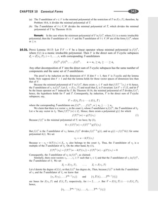 (a) The T-annihilator of v 2 V is the minimal polynomial of the restriction of T to Zðv; TÞ; therefore, by
Problem 10.6, it divides the minimal polynomial of T.
(b) The 
T-annihilator of 
v 2 V=W divides the minimal polynomial of 
T, which divides the minimal
polynomial of T by Theorem 10.16.
Remark: In the case where the minimum polynomial of T is f ðtÞn
, where f ðtÞ is a monic irreducible
polynomial, then the T-annihilator of v 2 V and the 
T-annihilator of 
v 2 V=W are of the form f ðtÞm
, where
m  n.
10.31. Prove Lemma 10.13: Let T:V ! V be a linear operator whose minimal polynomial is f ðtÞn
,
where f ðtÞ is a monic irreducible polynomial. Then V is the direct sum of T-cyclic subspaces
Zi ¼ Zðvi; TÞ, i ¼ 1; . . . ; r, with corresponding T-annihilators
f ðtÞn1
; f ðtÞn2
; . . . ; f ðtÞnr
; n ¼ n1  n2      nr
Any other decomposition of V into the direct sum of T-cyclic subspaces has the same number of
components and the same set of T-annihilators.
The proof is by induction on the dimension of V. If dim V ¼ 1, then V is T-cyclic and the lemma
holds. Now suppose dim V  1 and that the lemma holds for those vector spaces of dimension less than
that of V.
Because the minimal polynomial of T is f ðtÞn
, there exists v1 2 V such that f ðTÞn1
ðv1Þ 6¼ 0; hence,
the T-annihilator of v1 is f ðtÞn
. Let Z1 ¼ Zðv1; TÞ and recall that Z1 is T-invariant. Let 
V ¼ V=Z1 and let 
T
be the linear operator on 
V induced by T. By Theorem 10.16, the minimal polynomial of 
T divides f ðtÞn
;
hence, the hypothesis holds for 
V and 
T. Consequently, by induction, 
V is the direct sum of 
T-cyclic
subspaces; say,

V ¼ Zð
v2; 
TÞ    Zð
vr; 
T Þ
where the corresponding 
T-annihilators are f ðtÞn2
; . . . ; f ðtÞnr
, n  n2      nr.
We claim that there is a vector v2 in the coset 
v2 whose T-annihilator is f ðtÞn2
, the 
T-annihilator of 
v2.
Let w be any vector in 
v2. Then f ðTÞn2
ðwÞ 2 Z1. Hence, there exists a polynomial gðtÞ for which
f ðTÞn2
ðwÞ ¼ gðTÞðv1Þ ð1Þ
Because f ðtÞn
is the minimal polynomial of T, we have, by (1),
0 ¼ f ðTÞn
ðwÞ ¼ f ðTÞnn2
gðTÞðv1Þ
But f ðtÞn
is the T-annihilator of v1; hence, f ðtÞn
divides f ðtÞnn2
gðtÞ, and so gðtÞ ¼ f ðtÞn2
hðtÞ for some
polynomial hðtÞ. We set
v2 ¼ w  hðTÞðv1Þ
Because w  v2 ¼ hðTÞðv1Þ 2 Z1, v2 also belongs to the coset 
v2. Thus, the T-annihilator of v2 is a
multiple of the 
T-annihilator of 
v2. On the other hand, by (1),
f ðTÞn2
ðv2Þ ¼ f ðTÞns
ðw  hðTÞðv1ÞÞ ¼ f ðTÞn2
ðwÞ  gðTÞðv1Þ ¼ 0
Consequently, the T-annihilator of v2 is f ðtÞn2
, as claimed.
Similarly, there exist vectors v3; . . . ; vr 2 V such that vi 2 vi and that the T-annihilator of vi is f ðtÞni
,
the 
T-annihilator of vi. We set
Z2 ¼ Zðv2; TÞ; . . . ; Zr ¼ Zðvr; TÞ
Let d denote the degree of f ðtÞ, so that f ðtÞni
has degree dni. Then, because f ðtÞni
is both the T-annihilator
of vi and the 
T-annihilator of vi, we know that
fvi; TðviÞ; . . . ; Tdni1
ðviÞg and f
vi: 
TðviÞ; . . . ; 
Tdni1
ðviÞg
are bases for Zðvi; TÞ and Zðvi; 
TÞ, respectively, for i ¼ 2; . . . ; r. But 
V ¼ Zðv2; 
TÞ    Zðvr; 
TÞ;
hence,
f
v2; . . . ;
Tdn21
ð
v2Þ; . . . ; 
vr; . . . ;
Tdnr1
ð
vrÞg
CHAPTER 10 Canonical Forms 343
 