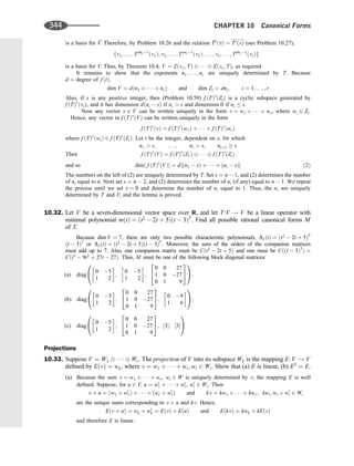 is a basis for 
V. Therefore, by Problem 10.26 and the relation 
Ti
ð
vÞ ¼ TiðvÞ (see Problem 10.27),
fv1; . . . ; Tdn11
ðv1Þ; v2; . . . ; Ten21
ðv2Þ; . . . ; vr; . . . ; Tdnr1
ðvrÞg
is a basis for V. Thus, by Theorem 10.4, V ¼ Zðv1; TÞ    Zðvr; TÞ, as required.
It remains to show that the exponents n1; . . . ; nr are uniquely determined by T. Because
d ¼ degree of f ðtÞ;
dim V ¼ dðn1 þ    þ nrÞ and dim Zi ¼ dni; i ¼ 1; . . . ; r
Also, if s is any positive integer, then (Problem 10.59) f ðTÞs
ðZiÞ is a cyclic subspace generated by
f ðTÞs
ðviÞ, and it has dimension dðni  sÞ if ni  s and dimension 0 if ni  s.
Now any vector v 2 V can be written uniquely in the form v ¼ w1 þ    þ wr, where wi 2 Zi.
Hence, any vector in f ðTÞs
ðVÞ can be written uniquely in the form
f ðTÞs
ðvÞ ¼ f ðTÞs
ðw1Þ þ    þ f ðTÞs
ðwrÞ
where f ðTÞs
ðwiÞ 2 f ðTÞs
ðZiÞ. Let t be the integer, dependent on s, for which
n1  s; . . . ; nt  s; ntþ1  s
Then f ðTÞs
ðVÞ ¼ f ðTÞs
ðZ1Þ    f ðTÞs
ðZtÞ
and so dim½ f ðTÞs
ðVÞ ¼ d½ðn1  sÞ þ    þ ðnt  sÞ ð2Þ
The numbers on the left of (2) are uniquely determined by T. Set s ¼ n  1, and (2) determines the number
of ni equal to n. Next set s ¼ n  2, and (2) determines the number of ni (if any) equal to n  1. We repeat
the process until we set s ¼ 0 and determine the number of ni equal to 1. Thus, the ni are uniquely
determined by T and V, and the lemma is proved.
10.32. Let V be a seven-dimensional vector space over R, and let T:V ! V be a linear operator with
minimal polynomial mðtÞ ¼ ðt2
 2t þ 5Þðt  3Þ3
. Find all possible rational canonical forms M
of T.
Because dim V ¼ 7; there are only two possible characteristic polynomials, D1ðtÞ ¼ ðt2
 2t þ 5Þ2
ðt  3Þ3
or D1ðtÞ ¼ ðt2
 2t þ 5Þðt  3Þ5
: Moreover, the sum of the orders of the companion matrices
must add up to 7. Also, one companion matrix must be Cðt2
 2t þ 5Þ and one must be Cððt  3Þ3
Þ ¼
Cðt3
 9t2
þ 27t  27Þ. Thus, M must be one of the following block diagonal matrices:
(a) diag
0 5
1 2
 
;
0 5
1 2
 
;
0 0 27
1 0 27
0 1 9
2
4
3
5
0
@
1
A;
(b) diag
0 5
1 2
 
;
0 0 27
1 0 27
0 1 9
2
4
3
5;
0 9
1 6
 
0
@
1
A;
(c) diag
0 5
1 2
 
;
0 0 27
1 0 27
0 1 9
2
4
3
5; ½3; ½3
0
@
1
A
Projections
10.33. Suppose V ¼ W1    Wr. The projection of V into its subspace Wk is the mapping E: V ! V
deﬁned by EðvÞ ¼ wk, where v ¼ w1 þ    þ wr; wi 2 Wi. Show that (a) E is linear, (b) E2
¼ E.
(a) Because the sum v ¼ w1 þ    þ wr, wi 2 W is uniquely determined by v, the mapping E is well
deﬁned. Suppose, for u 2 V, u ¼ w0
1 þ    þ w0
r, w0
i 2 Wi. Then
v þ u ¼ ðw1 þ w0
1Þ þ    þ ðwr þ w0
rÞ and kv ¼ kw1 þ    þ kwr; kwi; wi þ w0
i 2 Wi
are the unique sums corresponding to v þ u and kv. Hence,
Eðv þ uÞ ¼ wk þ w0
k ¼ EðvÞ þ EðuÞ and EðkvÞ ¼ kwk þ kEðvÞ
and therefore E is linear.
344 CHAPTER 10 Canonical Forms
 