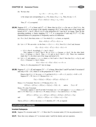 (b) We have that
wk ¼ 0 þ    þ 0 þ wk þ 0 þ    þ 0
is the unique sum corresponding to wk 2 Wk; hence, EðwkÞ ¼ wk. Then, for any v 2 V,
E2
ðvÞ ¼ EðEðvÞÞ ¼ EðwkÞ ¼ wk ¼ EðvÞ
Thus, E2
¼ E, as required.
10.34. Suppose E:V ! V is linear and E2
¼ E. Show that (a) EðuÞ ¼ u for any u 2 Im E (i.e., the
restriction of E to its image is the identity mapping); (b) V is the direct sum of the image and
kernel of E:V ¼ Im E Ker E; (c) E is the projection of V into Im E, its image. Thus, by the
preceding problem, a linear mapping T:V ! V is a projection if and only if T2
¼ T; this
characterization of a projection is frequently used as its deﬁnition.
(a) If u 2 Im E, then there exists v 2 V for which EðvÞ ¼ u; hence, as required,
EðuÞ ¼ EðEðvÞÞ ¼ E2
ðvÞ ¼ EðvÞ ¼ u
(b) Let v 2 V. We can write v in the form v ¼ EðvÞ þ v  EðvÞ. Now EðvÞ 2 Im E and, because
Eðv  EðvÞÞ ¼ EðvÞ  E2
ðvÞ ¼ EðvÞ  EðvÞ ¼ 0
v  EðvÞ 2 Ker E. Accordingly, V ¼ Im E þ Ker E.
Now suppose w 2 Im E  Ker E. By (i), EðwÞ ¼ w because w 2 Im E. On the other hand,
EðwÞ ¼ 0 because w 2 Ker E. Thus, w ¼ 0, and so Im E  Ker E ¼ f0g. These two conditions
imply that V is the direct sum of the image and kernel of E.
(c) Let v 2 V and suppose v ¼ u þ w, where u 2 Im E and w 2 Ker E. Note that EðuÞ ¼ u by (i), and
EðwÞ ¼ 0 because w 2 Ker E. Hence,
EðvÞ ¼ Eðu þ wÞ ¼ EðuÞ þ EðwÞ ¼ u þ 0 ¼ u
That is, E is the projection of V into its image.
10.35. Suppose V ¼ U W and suppose T:V ! V is linear. Show that U and W are both T-invariant if
and only if TE ¼ ET, where E is the projection of V into U.
Observe that EðvÞ 2 U for every v 2 V, and that (i) EðvÞ ¼ v iff v 2 U, (ii) EðvÞ ¼ 0 iff v 2 W.
Suppose ET ¼ TE. Let u 2 U. Because EðuÞ ¼ u,
TðuÞ ¼ TðEðuÞÞ ¼ ðTEÞðuÞ ¼ ðETÞðuÞ ¼ EðTðuÞÞ 2 U
Hence, U is T-invariant. Now let w 2 W. Because EðwÞ ¼ 0,
EðTðwÞÞ ¼ ðETÞðwÞ ¼ ðTEÞðwÞ ¼ TðEðwÞÞ ¼ Tð0Þ ¼ 0; and so TðwÞ 2 W
Hence, W is also T-invariant.
Conversely, suppose U and W are both T-invariant. Let v 2 V and suppose v ¼ u þ w, where u 2 T
and w 2 W. Then TðuÞ 2 U and TðwÞ 2 W; hence, EðTðuÞÞ ¼ TðuÞ and EðTðwÞÞ ¼ 0. Thus,
ðETÞðvÞ ¼ ðETÞðu þ wÞ ¼ ðETÞðuÞ þ ðETÞðwÞ ¼ EðTðuÞÞ þ EðTðwÞÞ ¼ TðuÞ
and ðTEÞðvÞ ¼ ðTEÞðu þ wÞ ¼ TðEðu þ wÞÞ ¼ TðuÞ
That is, ðETÞðvÞ ¼ ðTEÞðvÞ for every v 2 V; therefore, ET ¼ TE, as required.
SUPPLEMENTARY PROBLEMS
Invariant Subspaces
10.36. Suppose W is invariant under T:V ! V. Show that W is invariant under f ðTÞ for any polynomial f ðtÞ.
10.37. Show that every subspace of V is invariant under I and 0, the identity and zero operators.
CHAPTER 10 Canonical Forms 345
 