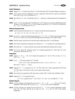 Cyclic Subspaces
10.56. Suppose T:V ! V is linear. Prove that Zðv; TÞ is the intersection of all T-invariant subspaces containing v.
10.57. Let f ðtÞ and gðtÞ be the T-annihilators of u and v, respectively. Show that if f ðtÞ and gðtÞ are relatively
prime, then f ðtÞgðtÞ is the T-annihilator of u þ v.
10.58. Prove that Zðu; TÞ ¼ Zðv; TÞ if and only if gðTÞðuÞ ¼ v where gðtÞ is relatively prime to the T-annihilator of
u.
10.59. Let W ¼ Zðv; TÞ, and suppose the T-annihilator of v is f ðtÞn
, where f ðtÞ is a monic irreducible polynomial
of degree d. Show that f ðTÞs
ðWÞ is a cyclic subspace generated by f ðTÞs
ðvÞ and that it has dimension
dðn  sÞ if n  s and dimension 0 if n  s.
Rational Canonical Form
10.60. Find all possible rational forms for a 6 6 matrix over R with minimal polynomial:
(a) mðtÞ ¼ ðt2
 2t þ 3Þðt þ 1Þ2
, (b) mðtÞ ¼ ðt  2Þ3
.
10.61. Let A be a 4 4 matrix with minimal polynomial mðtÞ ¼ ðt2
þ 1Þðt2
 3Þ. Find the rational canonical form
for A if A is a matrix over (a) the rational ﬁeld Q, (b) the real ﬁeld R, (c) the complex ﬁeld C.
10.62. Find the rational canonical form for the four-square Jordan block with l’s on the diagonal.
10.63. Prove that the characteristic polynomial of an operator T:V ! V is a product of its elementary divisors.
10.64. Prove that two 3 3 matrices with the same minimal and characteristic polynomials are similar.
10.65. Let Cð f ðtÞÞ denote the companion matrix to an arbitrary polynomial f ðtÞ. Show that f ðtÞ is the
characteristic polynomial of Cð f ðtÞÞ.
Projections
10.66. Suppose V ¼ W1    Wr. Let Ei denote the projection of V into Wi. Prove (i) EiEj ¼ 0, i 6¼ j;
(ii) I ¼ E1 þ    þ Er.
10.67. Let E1; . . . ; Er be linear operators on V such that
(i) E2
i ¼ Ei (i.e., the Ei are projections); (ii) EiEj ¼ 0, i 6¼ j; (iii) I ¼ E1 þ    þ Er
Prove that V ¼ Im E1    Im Er.
10.68. Suppose E: V ! V is a projection (i.e., E2
¼ E). Prove that E has a matrix representation of the form
Ir 0
0 0
 
, where r is the rank of E and Ir is the r-square identity matrix.
10.69. Prove that any two projections of the same rank are similar. (Hint: Use the result of Problem 10.68.)
10.70. Suppose E: V ! V is a projection. Prove
(i) I  E is a projection and V ¼ Im E Im ðI  EÞ, (ii) I þ E is invertible (if 1 þ 1 6¼ 0).
Quotient Spaces
10.71. Let W be a subspace of V. Suppose the set of cosets fv1 þ W; v2 þ W; . . . ; vn þ Wg in V=W is linearly
independent. Show that the set of vectors fv1; v2; . . . ; vng in V is also linearly independent.
10.72. Let W be a substance of V. Suppose the set of vectors fu1; u2; . . . ; ung in V is linearly independent, and that
LðuiÞ  W ¼ f0g. Show that the set of cosets fu1 þ W; . . . ; un þ Wg in V=W is also linearly
independent.
CHAPTER 10 Canonical Forms 347
 