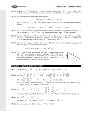 10.73. Suppose V ¼ U W and that fu1; . . . ; ung is a basis of U. Show that fu1 þ W; . . . ; un þ Wg is a basis
of the quotient spaces V=W. (Observe that no condition is placed on the dimensionality of V or W.)
10.74. Let W be the solution space of the linear equation
a1x1 þ a2x2 þ    þ anxn ¼ 0; ai 2 K
and let v ¼ ðb1; b2; . . . ; bnÞ 2 Kn
. Prove that the coset v þ W of W in Kn
is the solution set of the linear
equation
a1x1 þ a2x2 þ    þ anxn ¼ b; where b ¼ a1b1 þ    þ anbn
10.75. Let V be the vector space of polynomials over R and let W be the subspace of polynomials divisible by t4
(i.e., of the form a0t4
þ a1t5
þ    þ an4tn
). Show that the quotient space V=W has dimension 4.
10.76. Let U and W be subspaces of V such that W  U  V. Note that any coset u þ W of W in U may also be
viewed as a coset of W in V, because u 2 U implies u 2 V; hence, U=W is a subset of V=W. Prove that
(i) U=W is a subspace of V=W, (ii) dimðV=WÞ  dimðU=WÞ ¼ dimðV=UÞ.
10.77. Let U and W be subspaces of V. Show that the cosets of U  W in V can be obtained by intersecting each of
the cosets of U in V by each of the cosets of W in V:
V=ðU  WÞ ¼ fðv þ UÞ  ðv0
þ WÞ : v; v0
2 Vg
10.78. Let T:V ! V0
be linear with kernel W and image U. Show that the quotient
space V=W is isomorphic to U under the mapping y:V=W ! U deﬁned by
yðv þ WÞ ¼ TðvÞ. Furthermore, show that T ¼ i  y  Z, where Z:V ! V=W
is the natural mapping of V into V=W (i.e., ZðvÞ ¼ v þ W), and i:U ,! V0
is
the inclusion mapping (i.e., iðuÞ ¼ u). (See diagram.)
ANSWERS TO SUPPLEMENTARY PROBLEMS
10.41. (a) R2
and f0g, (b) C2
; f0g; W1 ¼ spanð2; 1  2iÞ; W2 ¼ spanð2; 1 þ 2iÞ
10.52. (a) diag
2 1
2
 
;
2 1
2
 
;
3 1
3
 
 
; diag
2 1
2
 
; ½2: ½2;
3 1
3
 
 
;
(b) diag
7 1
7
 
;
7 1
7
 
; ½7
 
; diag
7 1
7
 
; ½7; ½7; ½7
 
;
(c) Let Mk denote a Jordan block with l ¼ 2 and order k. Then diagðM3; M3; M1Þ, diagðM3; M2; M2Þ,
diagðM3; M2; M1; M1Þ, diagðM3; M1; M1; M1; M1Þ
10.60. Let A ¼
0 3
1 2
 
; B ¼
0 1
1 2
 
; C ¼
0 0 8
1 0 12
0 1 6
2
4
3
5; D ¼
0 4
1 4
 
.
(a) diagðA; A; BÞ; diagðA; B; BÞ; diagðA; B; 1; 1Þ; (b) diagðC; CÞ; diagðC; D; 2Þ; diagðC; 2; 2; 2Þ
10.61. Let A ¼
0 1
1 0
 
; B ¼
0 3
1 0
 
.
(a) diagðA; BÞ, (b) diagðA;
ﬃﬃﬃ
3
p
; 
ﬃﬃﬃ
3
p
Þ, (c) diagði; i;
ﬃﬃﬃ
3
p
; 
ﬃﬃﬃ
3
p
Þ
10.62. Companion matrix with the last column ½l4
; 4l3
; 6l2
; 4lT
348 CHAPTER 10 Canonical Forms
 