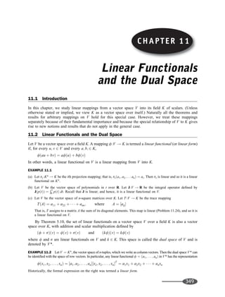 CHAPTER 11
Linear Functionals
and the Dual Space
11.1 Introduction
In this chapter, we study linear mappings from a vector space V into its ﬁeld K of scalars. (Unless
otherwise stated or implied, we view K as a vector space over itself.) Naturally all the theorems and
results for arbitrary mappings on V hold for this special case. However, we treat these mappings
separately because of their fundamental importance and because the special relationship of V to K gives
rise to new notions and results that do not apply in the general case.
11.2 Linear Functionals and the Dual Space
Let V be a vector space over a ﬁeld K. A mapping f:V ! K is termed a linear functional (or linear form)
if, for every u; v 2 V and every a; b; 2 K,
fðau þ bvÞ ¼ afðuÞ þ bfðvÞ
In other words, a linear functional on V is a linear mapping from V into K.
EXAMPLE 11.1
(a) Let pi:Kn
! K be the ith projection mapping; that is, piða1; a2; . . . anÞ ¼ ai. Then pi is linear and so it is a linear
functional on Kn
.
(b) Let V be the vector space of polynomials in t over R. Let J:V ! R be the integral operator deﬁned by
JðpðtÞÞ ¼
Ð1
0 pðtÞ dt. Recall that J is linear; and hence, it is a linear functional on V.
(c) Let V be the vector space of n-square matrices over K. Let T :V ! K be the trace mapping
TðAÞ ¼ a11 þ a22 þ    þ ann; where A ¼ ½aij
That is, T assigns to a matrix A the sum of its diagonal elements. This map is linear (Problem 11.24), and so it is
a linear functional on V.
By Theorem 5.10, the set of linear functionals on a vector space V over a ﬁeld K is also a vector
space over K, with addition and scalar multiplication deﬁned by
ðf þ sÞðvÞ ¼ fðvÞ þ sðvÞ and ðkfÞðvÞ ¼ kfðvÞ
where f and s are linear functionals on V and k 2 K. This space is called the dual space of V and is
denoted by V*.
EXAMPLE 11.2 Let V ¼ Kn
, the vector space of n-tuples, which we write as column vectors. Then the dual space V* can
be identiﬁed with the space of row vectors. In particular, any linear functional f ¼ ða1; ... ; anÞ in V* has the representation
fðx1; x2; . . . ; xnÞ ¼ ½a1; a2; . . . ; an½x2; x2; . . . ; xnT
¼ a1x1 þ a2x2 þ    þ anxn
Historically, the formal expression on the right was termed a linear form.
CHAPTER 11
349
 